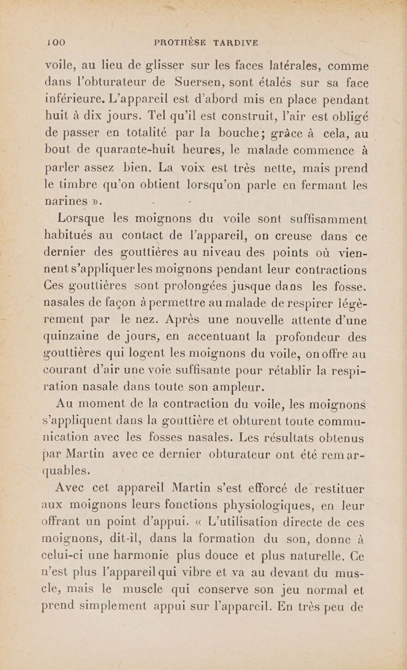 voile, au lieu de glisser sur les faces latérales, comme dans l’obturateur de Suersen, sont étalés sur sa face inférieure. L’appareil est d’abord mis en place pendant huit à dix jours. Tel qu’il est construit, l’air est obligé bout de quarante-huit heures, le malade commence à parler assez bien. La voix est très nette, mais prend le timbre qu’on obtient lorsqu'on parle en fermant les narines ». Lorsque les moignons du voile sont suffisamment habitués au contact de l’appareil, on creuse dans ce dernier des gouttières au niveau des points où vien- nent s’appliquer les moignons pendant leur contractions Ces gouttières sont prolongées jusque dans les fosse. nasales de façon à permettre au malade de respirer légè- rement par le nez. Après une nouvelle attente d’une quinzaine de jours, en accentuant la profondeur des gouttières qui logent les moignons du voile, onoffre au courant d’air une voie suffisante pour rétablir la respi- ration nasale dans toute son ampleur. Au moment de la contraction du voile, les moignons s'appliquent dans la gouttière et obturent toute commu- nication avec les fosses nasales. Les résultats obtenus par Martin avec ce dernier obturateur ont été rem ar- quables. Avec cet appareil Martin s’est efforcé de restituer aux moignons leurs fonctions physiologiques, en leur offrant un point d'appui. « L'utilisation directe de ces moignons, dit-il, dans la formation du son, donne à celui-ci une harmonie plus douce et plus naturelle, Ce n’est plus l’appareil qui vibre et va au devant du mus- cle, mais le muscle qui conserve son jeu normal et prend simplement appui sur l'appareil. En très peu de