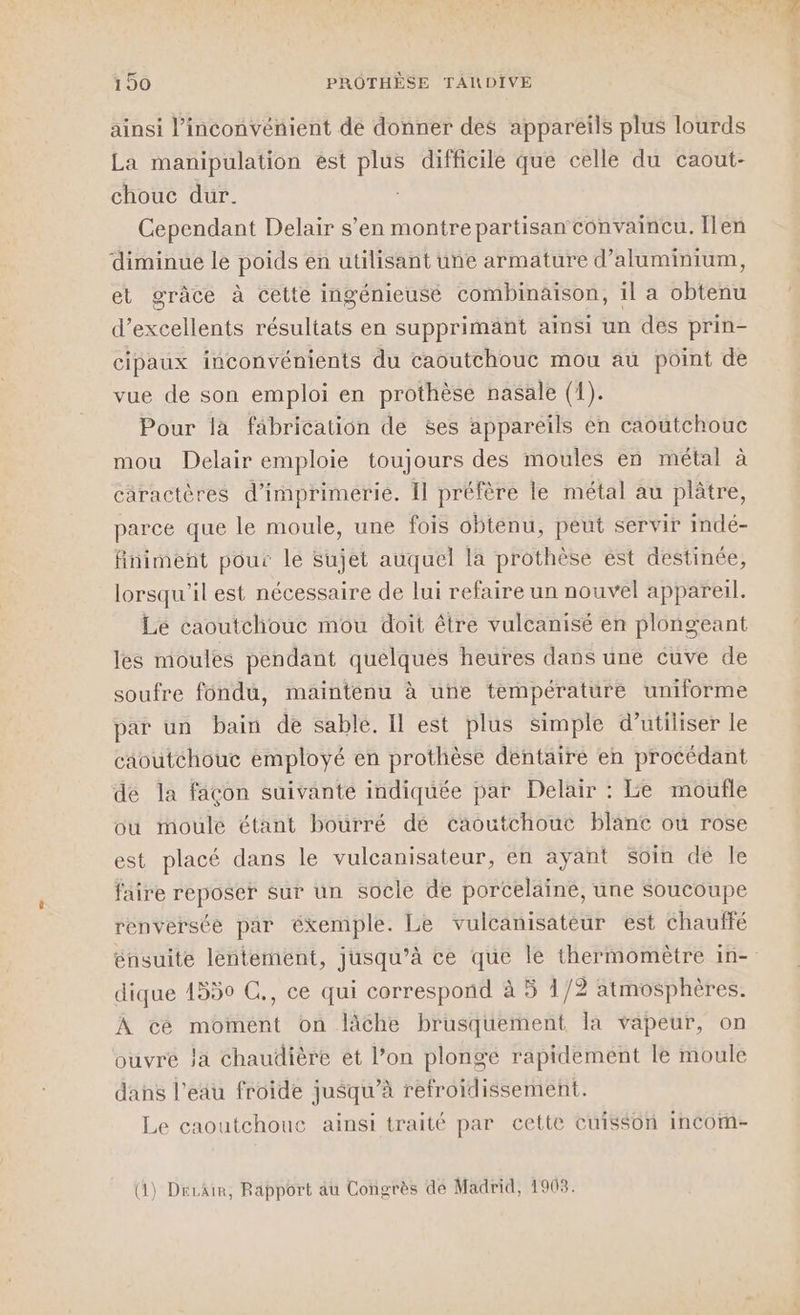 ainsi l'inconvénient de donner des appareils plus lourds La manipulation est plus difficile que celle du caout- chouc dur. Cependant Delair s’en montre partisan convaincu. Ilen diminue le poids en utilisant une armature d’aluminium, et grâce à cette ingénieuse combinaison, 1l a obtenu d'excellents résultats en supprimant ainsi un des prin- cipaux inconvénients du caoutchouc mou au point de vue de son emploi en prothèse nasale (1). Pour la fâbrication de Ses appareils en caoutchouc mou Delair emploie toujours des moules en métal à caractères d'imprimerie. Il préfère le métal au plâtre, parce que le moule, une fois obtenu, peut servir indé- finiment pour le Sujet auquel la prothèse ést destinée, lorsqu'il est nécessaire de lui refaire un nouvel appareil. Le caoutchouc mou doit être vulcanisé en plongeant les moules pendant quelques heures dans une cuve de soufre fondu, maintenu à une température uniforme par un bain de sable. Il est plus simple d'utiliser le caoutchouc employé en prothèse dentaire en procédant de la façon suivante indiquée par Delair : Le moufle ou moulé étant bourré dé caoutchouc blanc ou rose est placé dans le vulcanisateur, en ayant soin dé le faire reposer sur un socle de porcelaine, une Soucoupe renverste par éxemple. Le vulcanisateur est chauffé énsuite lentement, jusqu’à ce que le thermomètre in- dique 1550 C., ce qui correspond à 5 1/2 atmosphères. À cé moment on lâche brusquement la vapeur, on ouvre Ja chaudière et l’on plonge rapidement le moule dans l’eau froide jusqu’à refroidissement. Le caoutchouc ainsi traité par cette cuisson incorm- (1) Drrair, Rapport au Congrès de Madrid, 1903.