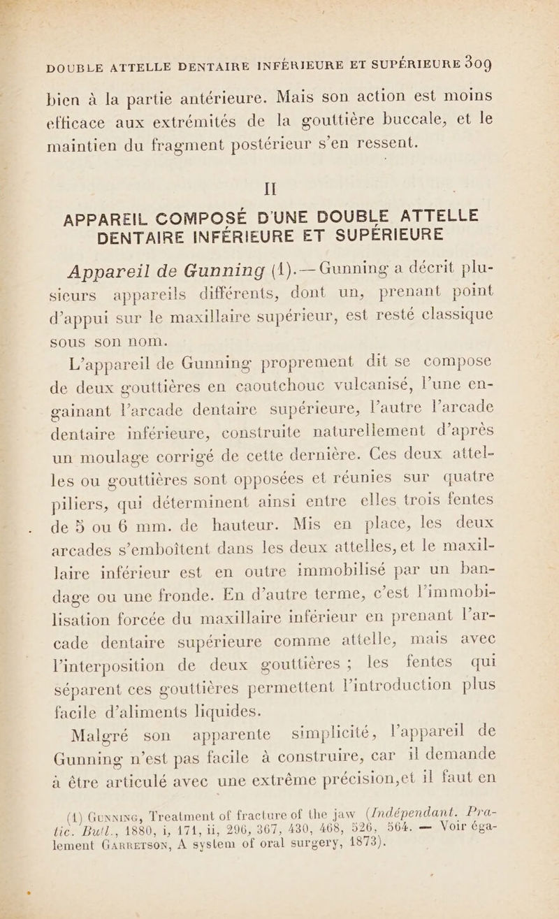 bien à la partie antérieure. Mais son action est moins efficace aux extrémités de la gouttière buccale, et le maintien du fragment postérieur s’en ressent. Il APPAREIL COMPOSÉ D'UNE DOUBLE ATTELLE DENTAIRE INFÉRIEURE ET SUPÉRIEURE Appareil de Gunning (1).—Gunning a décrit plu- sieurs appareils différents, dont un, prenant point d’appui sur le maxillaire supérieur, est resté classique sous son nom. L'appareil de Gunning proprement dit se compose de deux gouttières en caoutchouc vulcanisé, l’une en- gainant l’arcade dentaire supérieure, l’autre l’arcade dentaire inférieure, construite naturellement d’après un moulage corrigé de cette dernière. Ces deux attel- les ou gouttières sont opposées et réunies sur quatre piliers, qui déterminent ainsi entre elles trois fentes de 5 ou 6 mm. de hauteur. Mis en place, les deux arcades s’emboîtent dans les deux attelles, et le maxil- laire inférieur est en outre immobilisé par un ban- dage où une fronde. En d’autre terme, c’est l’immobi- lisation forcée du maxillaire inférieur en prenant l’ar- cade dentaire supérieure comme attelle, mais avec l’interposition de deux gouttières ; les fentes qui séparent ces gouttières permettent l'introduction plus facile d’aliments liquides. Malgré son apparente simplicité, l’appareil de Gunning n’est pas facile à construire, car il demande à être articulé avec une extrême précision,et il faut en (4) Guxxise, Treatment of fracture of the jaw (Indépendant. Pra- tic. Bull., 1880, i, 171, ii, 296, 367, 430, 468, 526, 504. — Voir éga- lement Garrerson, À syslem of oral surgery, 1873).