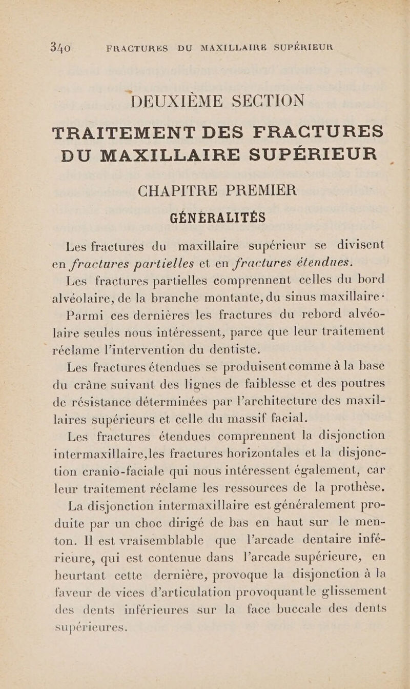 DEUXIÈME SECTION TRAITEMENT DES FRACTURES DU MAXILLAIRE SUPÉRIEUR CHAPITRE PREMIER GÉNÉRALITÉS Les fractures du maxillaire supérieur se divisent en fractures partielles et en fractures étendues. Les fractures partielles comprennent celles du bord alvéolaire, de la branche montante, du sinus maxillaire : Parmi ces dernières les fractures du rebord alvéo- laire seules nous intéressent, parce que leur traitement réclame l’intervention du dentiste. Les fractures étendues se produisent comme à la base du crâne suivant des lignes de faiblesse et des poutres de résistance déterminées par larchitecture des maxil- laires supérieurs et celle du massif facial. Les fractures étendues comprennent la disjonction intermaxillaire,les fractures horizontales et la disjonc- tion cranio-faciale qui nous intéressent également, car leur traitement réclame les ressources de la prothèse, La disjonction intermaxillaire est généralement pro- duite par un choc dirigé de bas en haut sur le men- ton. Il est vraisemblable que l’arcade dentaire infé- rieure, qui est contenue dans l’arcade supérieure, en heurtant cette dernière, provoque la disjonction à la faveur de vices d’articulation provoquantle glissement des dents inférieures sur la face buccale des dents supérieures.