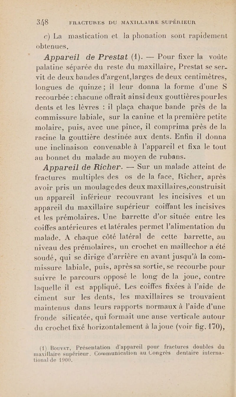 c) La mastication et la phonation sont rapidement obtenues, Appareil de Prestat (1). — Pour fixer la voûte palatine séparée du reste du maxillaire, Prestat se ser- vit de deux bandes d’argent,larges de deux centimètres, longues de quinze; il leur donna la forme d’une S recourbée : chacune offrait ainsi deux gouttières pourles dents et les lèvres : il plaça chaque bande près de la commissure labiale, sur la canine et la première petite molaire, puis, avec une pince, il comprima près de la racine la gouttière destinée aux dents. Enfin il donna une inclinaison convenable à l’appareil et fixa le tout au bonnet du malade au moyen de rubans. Appareil de Richer. — Sur un malade atteint de fractures multiples des os de la face, Richer, après avoir pris un moulagedes deux maxillaires,construisit un appareil inférieur recouvrant les incisives et un appareil du maxillaire supérieur coiffant les incisives et les prémolaires. Une barrette d’or située entre les coiffes antérieures et latérales permet l’alimentation du malade. À chaque côté latéral de cette barrette, au niveau des prémolaires, un crochet en maillechor a été soudé, qui se dirige d’arrière en avant Jusqu'à la com- missure labiale, puis, après sa sortie, se recourbe pour suivre le parcours opposé le long de la joue, contre laquelle il est appliqué. Les coiffes fixées à l’aide de ciment sur les dents, les maxillaires se trouvaient maintenus dans leurs rapports normaux à l’aide d’une fronde silicatée, qui formait une anse verticale autour du crochet fixé horizontalement à la joue (voir fig. 170), (1) Bouvet, Présentation d'appareil pour fractures doubles du maxillaire supérieur. Communicalion au Congrès dentaire interna- tional de 1900.