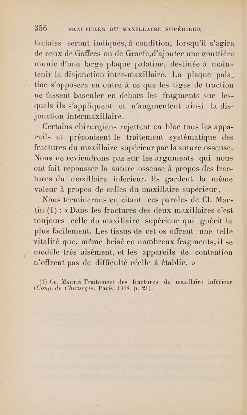 faciales seront indiqués, à condition, lorsqu'il s’agira de ceux de Goffres ou de Graefe,d’ajouter une gouttière munie d’une large plaque palatine, destinée à main- tenir la disjonction inter-maxillaire. La plaque pala_ tine s’opposera en outre à ce que les tiges de traction ne fassent basculer en dehors les fragments sur les- quels ils s'appliquent et n’augmentent ainsi la dis- jonction intermaxillaire. Certains chirurgiens rejettent en bloc tous les appa- reils et préconisent le traitement systématique des fractures du maxillaire supérieur par la suture osseuse. Nous ne reviendrons pas sur les arguments qui nous ont fait repousser la suture osseuse à propos des frac- tures du maxillaire inférieur. Ils gardent la même valeur à propos de celles du maxillaire supérieur. Nous terminerons en citant ces paroles de CI. Mar- tin (4) : « Dans les fractures des deux maxillaires c’est toujours celle du maxillaire supérieur qui guérit le plus facilement. Les tissus de cet os offrent une telle vitalité que, même brisé en nombreux fragments, il se modèle très aisément, et les appareils de contention n'offrent pas de difficulté réelle à établir. » (1) Ci. MarriN Traitement des fractures du maxillaire inférieur (Cong.de Chirurgie, Paris, 1908, p. 21).