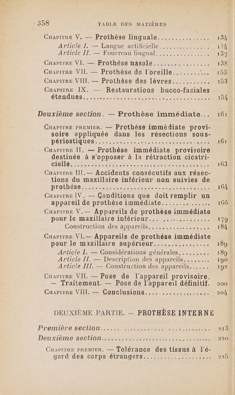 CHAPITRE V. — Prothèse linguale............... 134 Articlerl. Langue at iiQelle PERS 2 144 Articie IT. -—=Eourreau neue 137 CHapirRE VI, — Prothèse nasale................ 138 CHaPiTRE VII. — Prothèse de l'oreille........ es. CHAPITRE VIIL. — Prothèse des lèvres........... 153 CHAPITRE IX. — Restaurations bucco-faciales ÉLONAUCS LE Ne CE LOT 154 Deuxième section. — Prothèse immédiate... 161 CHAPITRE PREMIER. — Prothèse immédiate provi- soire appliquée dans les résections sous- PéTIOCSTIQUES ETS RSR ET EN ENS TRES IÔT Cuapirre II. — Prothèse immédiate provisoire destinée à s'opposer à la rétraction cicatri- CHOUETTE ARE Sat DANS TRAIT 163 CrapiTRe IIT.— Accidents consécutifs aux résec- tions du maxillaire inférieur non suivies de prothèse PE PE OO PS A 164 CnaritREe IV, — Conditions que doit remplir un appareil de prothèse immédiate.............. 166 CHapirre V.— Appareils de prothèse immédiate pour le maxillaire inférieur... .....,........ 179 Construction dés APDarELS se ee 184 Cuapirre VI.— Appareils de prothèse immédiate pour le maxillaire supérieur...... SPORE 189 Article I, — Considérations générales. ..,..... 189 Article II — Description des appareils...,,... 190 Article III. — Construction des appareils... ... 192 Cuapirre VII — Pose de l'appareil provisoire. — Traitement. — Pose de l'appareil définitif. 200 CaapiTRe VIII. — Conclusions.,........,,... VRTRE 204 Première SCO Re 213 Déuxième:sSeCHiOn ARRET RO IN AR RRTIAR A 290 CHAPITRE PREMIER. — Tolérance des tissus à l’é- gard des corps étrangers............ SAT EEO 225