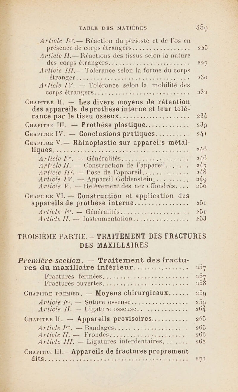 Article Ie*.— Réaction du périoste et de l'os en présence de COrps.étrafipers Mc ar 23) Article IL.— Réactions des tissus selon la nature dés COPDS ÉITAN Pere, Presse ent e e e e% 227 Article III.— Tolérance selon la forme du corps ÉTAPES te nes ne OA rire ee she « 230 Article IV. — Tolérance selon la mobilité des CO HOT OL RE ne ee np le 232 Cuaprrre Il. — Les divers moyens de rétention des appareils de prothèse interne et leur tolé- rance/par:1o TISSU OSBOux. 0. 07.7... 234 CuariTRe III. — Prothèse plastique............. 239 CuapitTRe IV. — Conclusions pratiques.......... 2/1 Caapirre V.— Rhinoplastie sur appareils métal- ROUES RS PR ner tes 2/6 PL ON e TION TANT rs AT 246 Article II. — Construction de l'appareil. .... 207 APCE RTE POSÉ del ap are en 218 Article IV. — Appareil Goldenstein........... 249 Article V. — Relèvement des nez efondrés..., 250 Cuaprire VI. — Construction et application des appareils de prothèse interne...,...,......., 251 APLICLE NT GENS AÏTES rene at MMO2OT Article IS entAUOMA Er... ru ne 509 TROISIÈME PARTIE. — TRAITÉMENT DES FRACTURES DES MAXILLAIRES Première section. — Traitement des fractu- res du maxillaire inférieur............... 007 INPACEMI ES RIETITeCS Ne ob ua Pr mere 257 Le NE TT CE ee RP ÉP EERR EC 258 CnapirRe PREMIER. — Moyens chirurgicaux...... 259 Article Ter, — Suture osseuse.,..... SHARE 299 ArhcleulN=tLigature osseuse... .Srs--rties 264 CapitRe II. — Appareils provisoires,.......... 265 AD LIDIO LEE Pannes MM Ne otre 200 Arricle LIRE TONM ES RL EU TRE an 266 Article III. — Ligatures interdentaires........ 268 OItS rec res RC dre sr 4 On AT ES PE 271