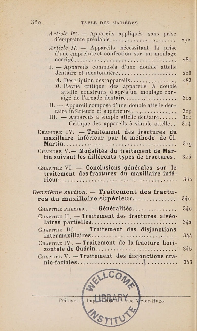 Article 19. — Appareils appliqués sans prise d’empreinte préalable Mo der Es Article II. — Appareils nécessitant la prise d’une empreinte et confection sur un moulage COLPIT ER RTE LAN MERE URSS I. — Appareils composés d’une double attelle déntairerettnientonniene me, Arte A. Description des ‘appareils... ........... B. Revue critique des appareils à double attelle construits d’après un moulage cor- rigé.de l’arcade/dentaire metre tre II. — Appareil composé d’une double attelle den- taire inférieure et supérieure... 7... IT. — Appareils à simple attelle dentaire...... Critique des appareils à simple attelle.. CaapirRe IV. — Traitement des fractures du maxillaire inférieur par la méthode de Cl. Martini... ea PRE RRSESEEE ER Cuapirre V.— Modalités du traitement de Mar- tin suivant les différents types de fractures. CuariTRe VI. — Conclusions générales sur le traitement des fractures du maxillaire infé- PIOUT 2 1 strate ie AU Ne US Ne Me TR Deuxième section. — Traitement des fractu- res du maxillaire supérieur.....,......... CHAPITRE PREMIER. — Généralités.......... Re CuapitREe 11. — Traitement des fractures alvéo- 12168 -DATUOMES EST SPP CE 7 Cuarirre Ill. — Traitement des disjonctions intormaxillair os ts PP RE te CHAPITRE IV. — Traitement de la fracture hori- zontale'de GUÉTIN 1.022000 ART RES Cuarirre V. — Traitement des disjonctions cra- Poiliers, ctor-Hugo. 314 319 325 332 340 340 342 344 345 303