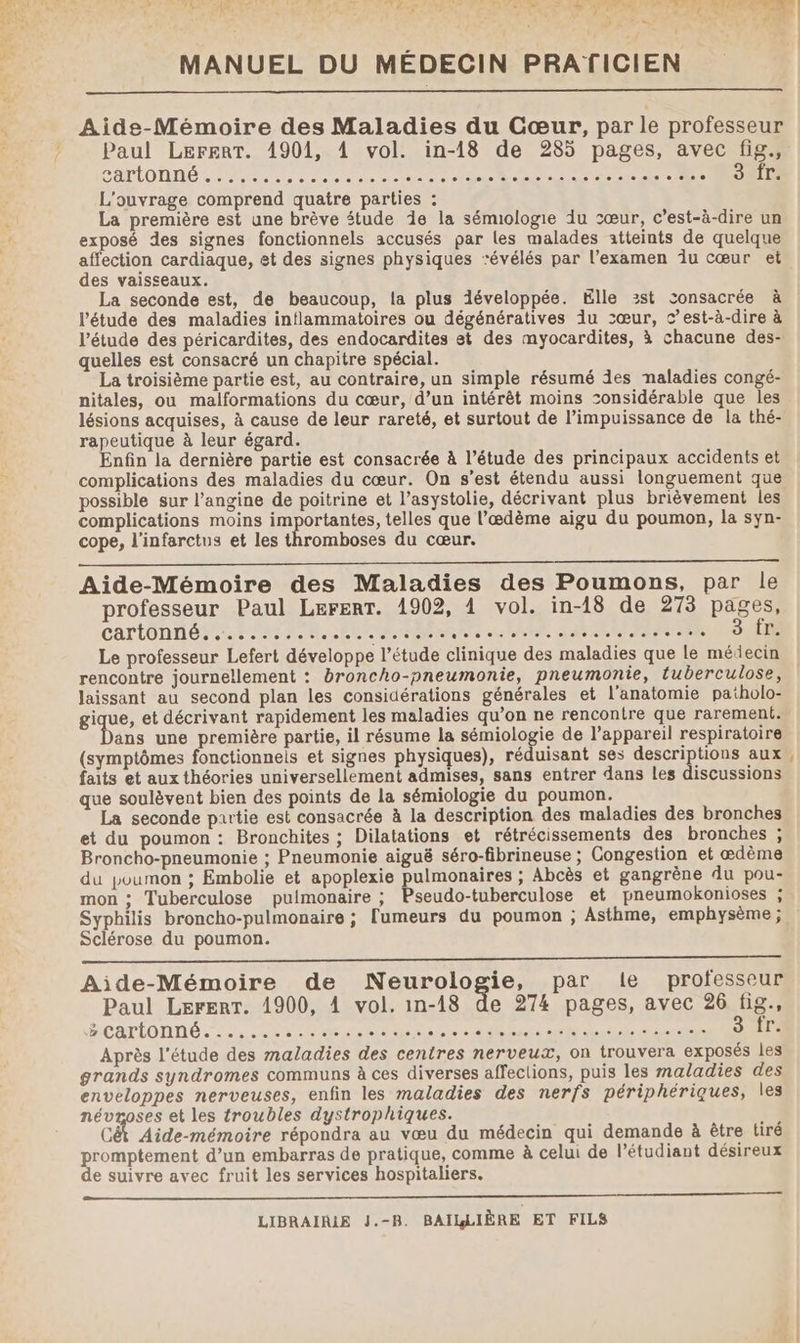 14 1. n# * Ÿ 17e Cr sd Pin n és; PÉ 2.. 5 à E e MANUEL DU MÉDECIN PRATICIEN Aide-Mémoire des Maladies du Cœur, par le professeur Paul LerertT. 1901, 4 vol. in-18 de 285 pages, avec fig., CHOUETTE ee RARE GPS OR + © L'ouvrage comprend quatre parties : La première est une brève étude 1e la sémiologie iu sœur, c’est-à-dire un exposé des signes fonctionnels accusés par les malades atteints de quelque affection cardiaque, et des signes physiques ‘évélés par l'examen îÎu cœur et des vaisseaux. La seconde est, de beaucoup, la plus développée. Elle :st consacrée à l'étude des maladies inflammatoires ou dégénératives iu 2œur, c’est-à-dire à l'étude des péricardites, des endocardites et des myocardites, à chacune des- quelles est consacré un chapitre spécial. La troisième partie est, au contraire, un simple résumé des naladies congé- nitales, ou malformations du cœur, d’un intérêt moins considérable que les lésions acquises, à cause de leur rareté, et surtout de l’impuissance de la thé- rapeutique à leur égard. Enfin la dernière partie est consacrée à l’étude des principaux accidents et complications des maladies du cœur. On s’est étendu aussi longuement que possible sur l’angine de poitrine et l’asystolie, décrivant plus brièvement les complications moins importantes, telles que l’ædème aigu du poumon, la syn- cope, l'infarctus et les thromboses du cœur. Aide-Mémoire des Maladies des Poumons, par le professeur Paul LerenT. 1902, 4 vol. in-18 de 273 pages, cartonné PAP UR. RER ENT RARE SAN II RES UHR Le professeur Lefert développe l’étude clinique des maladies que le médecin rencontre journellement : broncho-pneumonie, pneumonie, tuberculose, laissant au second plan les considérations générales et l'anatomie patholo- gique, et décrivant rapidement les maladies qu’on ne rencontre que rarement. ans une première partie, il résume la sémiologie de l'appareil respiratoire (symptômes fonctionnels et signes physiques), réduisant ses descriptions aux, faits et aux théories universellement admises, sans entrer dans les discussions que soulèvent bien des points de la sémiologie du poumon. La seconde partie est consacrée à la description des maladies des bronches et du poumon : Bronchites ; Dilatations et rétrécissements des bronches ; Broncho-pneumonie ; Pneumonie aiguë séro-fibrineuse ; Congestion et ædème du poumon ; Embolie et apoplexie pulmonaires ; Abcès et gangrène du pou- mon ; Tuberculose pulmonaire ; Pseudo-tuberculose et pneumokonioses ; Syphilis broncho-pulmonaire ; [umeurs du poumon ; Asthme, emphysème ; Sclérose du poumon. Aide-Mémoire de Neurologie, par le professeur Paul Lerert. 1900, 4 vol. in-18 de 274 pages, avec 26 fes > cartonné....... ss BL tan de ie she es Ti fr. Après l'étude des maladies des centres nerveux, on trouvera exposés les grands syndromes communs à ces diverses affections, puis les maladies des enveloppes nerveuses, enfin les maladies des nerfs périphériques, les névroses et les troubles dystrophiques. RAMenovae répondra au vœu du médecin qui demande à être tiré promptement d’un embarras de pratique, comme à celui de l'étudiant désireux de suivre avec fruit les services hospitaliers. LIBRAIRIE J.-B. BAILLIÈRE ET FILS