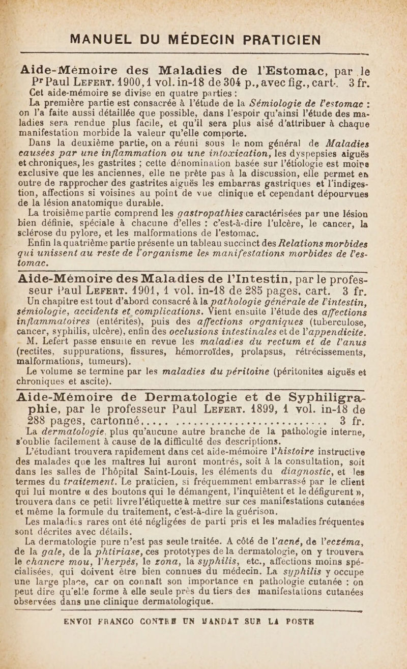 — Aide-Mémoire des Maladies de l'Estomac, par le Pr Paul LerERT. 1900,1 vol.in-18 de 304 p.,avecfig., cart. 3fr. Cet aide-mémoire se divise en quatre parties : La première partie est consacrée à l'étude de la Sémiologie de l'estomac : on l’a faite aussi détaillée que possible, dans l'espoir qu’ainsi l’étude des ma- ladies sera rendue plus facile, et qu’il sera plus aisé d'attribuer à chaque manifestation morbide la valeur qu’elle comporte. Dans la deuxième partie, on a réuni sous le nom général de Maladies causées par une inflammation ou une intoxication, les dyspepsies aiguës et chroniques, les gastrites ; cette dénomination basée sur l’étiologie est moirs exclusive que les anciennes, elle ne prête pas à la discussion, elle permet en outre de rapprocher des gastrites aiguës les embarras gastriques et l’indiges- tion, affections si voisines au point de vue clinique et cependant dépourvues de la lésion anatomique durable. La troisième partie comprend les gastropathies caractérisées par une lésion bien définie, spéciale à chacune d’elles : c’est-à-dire l'ulcère, le cancer, la sclérose du pylore, et les malformations de l'estomac. Enfin la quatrième partie présente un tableau succinct des Relations morbides qui unissent au reste de l'organisme les manifestations morbides de l'es- tomac. Aide-Mémoire des Maladies de l’Intestin, par le profes- seur Paul LErFERT. 1901, 1 vol. in-18 de 285 pages, cart. 3 fr. Un chapitre est tout d’abord consacré à la pathologie générale de l'intestin, sémiologie, accidents et complications. Vient ensuite l’étude des affections inflammatoires (entérites), puis des affections organiques (tuberculose, cancer, syphilis, ulcère), enfin des occlusions intestinales et de l’appendicite. - M. Lefert passe ensuite en revue les maladies du rectum et de l'anus (rectites, suppurations, fissures, hémorroïdes, prolapsus, rétrécissements, malformations, tumeurs). . Le volume se termine par les maladies du péritoine (péritonites aiguës et chroniques et ascite). Aide-Mémoire de Dermatologie et de Syphiligra- phie, par le professeur Paul LerEerT. 14899, 4 vol. in-18 de ADR DALES CATIONNE, 0 euelere PRE AN: 7 LÉ GAITe La dermatologie, plus qu'aucune autre branche de la pathologie interne, s'oublie facilement à cause de la difficulté des descriptions. L'étudiant trouvera rapidement dans cet aide-mémoire l’histoire instructive des malades que les maîtres lui auront montrés, soit à la consultation, soit dans les salles de l’hôpital Saint-Louis, les éléments du diagnostic, et les termes du traitement. Le praticien, si fréquemment embarrassé par le client qui lui montre « des boutons qui le démangent, l’inquiètent et le défigurent », trouvera dans ce petit livre l'étiquette à mettre sur ces manifestations cutanées et même la formule du traitement, c’est-à-dire la guérison. Les maladies rares ont été négligées de parti pris et les maladies fréquentes sont décrites avec détails. La dermatologie pure n’est pas seule traitée. A côté de l'acné, de l’ecséma, de la gale, de fa phtiriase, ces prototypes de la dermatologie, on y trouvera le chancre mou, l'herpés, le zona, la syphilis, etc., affections moins spé- cialisées, qui doivent être bien connues du médecin. La syphilis y occupe une large plare, car on connaît son importance en pathologie cutanée : on peut dire qu'elle forme à elle seule près du tiers des manifestations cutanées observées dans une clinique dermatologique. A