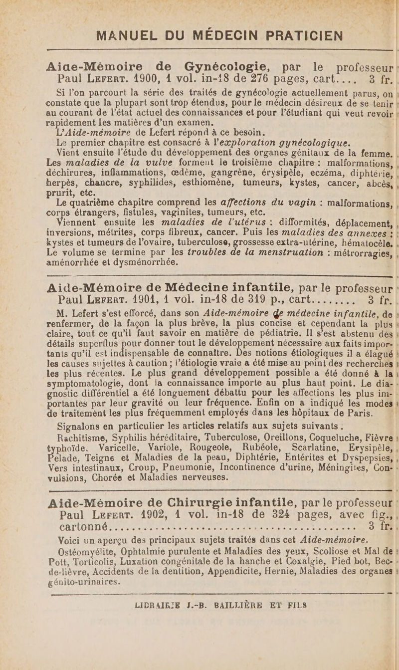 Aiae-Mémoire de Gynécoiogie, par le professeur! Paul LererrT. 1900, 1 vol. in-18 de 276 pages, cart.... 3 fr. Si l’on parcourt la série des traités de gynécologie actuellement parus, on » constate que la plupart sont trop étendus, pour le médecin désireux de se tenir k au courant de l’état actuel des connaissances et pour l’étudiant qui veut revoir k rapidement Les matières d’un examen. | L’Aide-mémoire de Lefert répond à ce besoin. Le premier chapitre est consacré à l'exploration gynécologique. Vient ensuite l'étude du développement des organes génilaux de la femme. Les maladies de ia vulve forment le troisième chapitre : malformations déchirures, inflammations, œdème, gangrène, érysipèle, eczéma, diphtérie, herpès, chancre, syphilides, esthiomène, tumeurs, kystes, cancer, abcès, prurit, etc. Le quatrième chapitre comprend les affections du vagin : malformations, corps étrangers, fistules, vaginites, tumeurs, etc. iennent ensuite les maladies de l'utérus : difformités, déplacement, | inversions, métrites, corps fibreux, cancer. Puis les maladies des annexes: : kystes et tumeurs de l’ovaire, tuberculose, grossesse extra-utérine, hématocèle, Le volume se termine par les troubles de la menstruation : métrorragies, aménorrhée et dysménorrhée. $ L Aide-Mémoire de Médecine infantile, par le professeur | Paul Lerert. 1901, À vol. in-18 de 319 p., cart........ 3 fr.. M. Lefert s’est efforcé, dans son Aide-mémoire ge médecine infantile, de » renfermer, de la façon la plus brève, la plus concise et cependant La plus s claire, tout ce qu’il faut savoir en matière de pédiatrie. [1 s’est abstenu dés à détails superilus pour donner tout le développement nécessaire aux faits impor- + tanis qu’il est indispensable de connaître. Des notions étiologiques il a élagué à les causes sujettes à caution ; l’étiologie vraie à été mise au paint des recherches à les plus récentes. Le plus grand développement possible a été donné à lai symptomatologie, dont la connaissance importe au plus haut point. Le dia-: gnostic différentiel a été longuement débattu pour les affections les plus im- : portantes par leur gravité ou leur fréquence. Enfin on a indiqué les modes | de traitement les plus fréquemment employés dans les hôpitaux de Paris. Signalons en particulier les articles relatifs aux sujets suivants : Rachitisme, Syphilis héréditaire, Tuberculose, Oreillons, Coqueluche, Fièvre : typhoïde, Varicelle, Variole, Rougeole, Rubéole, Scarlatine, Erysipèle,, Pelade, Teigne et Maladies de la peau, Diphtérie, Entérites et Dyspepsies, , Vers intestinaux, Croup, Pneumonie, Incontinence d’urine, Méningites, Con: : vulsions, Chorée et Maladies nerveuses. Aide-Mémoire de Chirurgie infantile, par le professeur ! Paul LerenT. 1902, 4 vol. in-18 de 324 pages, avec fig.,, CATLOTITIG: Pare naoe D de DA ER tu Ne 3 Îr., Voici un aperçu des principaux sujets traités dans cet Aide-mémoire. Ostéomyélite, Ophtalmie purulente et Maladies des yeux, Scoliose et Mal de ! Pott, Torticolis, Luxation congénitale de la hanche et Coxalgie, Pied bot, Bec- : de-lièvre, Accidents de la dentition, Appendicite, Hernie, Maladies des organes | génito-urinaires.