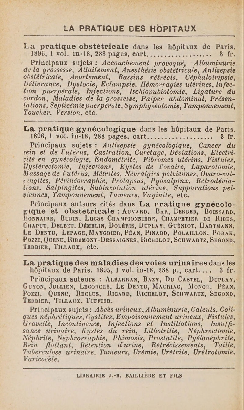 La pratique obstétricale dans les hôpitaux de Paris. 1896, 1 vol. in-18, 288 pages, cart............... PINS Principaux sujets : Accouchement provoqué, Albuminurie de la grossesse, Allaitement, Anesthésie obstétricale, Antisepsie obstétricale, Avortement, Bassins rétrécis, Céphaloiripsie, Délivrance, Dyslocie, Eclampsie, Hémorragies utérines, Infec- lion puerpérale, Ingections, Ischiopubiotomie, Ligature du cordon, Maladies de la grossesse, Palper abdominal, Présen- tations, Seplicémie puerpérule, Symphyséotomie, Tamponuement, Toucher, Version, etc. | La pratique gynécologique dans les hôpitaux de Paris. 1896, 1 vol. in-18, 288 pages, cart........... SA 250 RP Qi Principaux sujets : Anlisepsie gynécologique, Cancer du sein el de l'ulérus, Castration, Curetage, Déviations, Electri- cilé en gynécologie, Endométrite, Fibromes utérins, Fistules, Hystérectomie, Injections, Kystes de l'ovaire, Laparotomie, Massage de l'utérus, Métrites, Névralgies pelviennes, Ovaro-sal- ringiles, Périnéorraphie, Prolapsus, Pyosalpinx, Rétrodévia- tions. Salpingites, Subinvolution ultérine, Suppurations pel- viennes, Tamponnement, Tumeurs, Vaginite, etc. Principaux auteurs cités dans La rratique gynécolo- gique et obstétricale : AuUVaRD, BAR, BERGER, BoissaRp, BonNNAIRE, BuDiN, Lucas CHAMPIONNIÈRE, CHAMPETIER DE RIRES, CnapuT, DELBET, DÉMELIN, DoLéris, DUPLAY, GUÉNIOT, HARTMANN, Le DENTUu, LEPAGE, MAYGRIER, PÉAN, PINARD, POLAILLON, PoRaK, Pozzr, QUuENU, RIBEMONT-DESSAIGNES, RICHELOT, SCHWARTZ, SEGOND, TERRIER, TILLAUX, etc. La pratique des maladies des voies urinaires dans les hôpitaux de Paris. 1895, { vol. in-18, 288 p., cart.... 3 fr. Principaux auteurs : ALBARRAN, Bazy, Du CASTEL, DuPLay, Guyon, Jurien, LEconcué, Le DenrTu, MAURIAC, Monon, PÉAN, Pozzi, Quenr, RecLus, RicarD, RICHELOT, SCHWARTZ, SEGOND, TERRIER, TILLAUX, TUFFIER. Principaux sujets: Abcès urineux, Albuminurie, Calculs, Coli- ques néphrétiques, Cystites, Empoisonnement urineux, Fistules, Gravelle, Incontinence, Injections et Instillations, Insu/fi- sance urinaire, Kystes du rein, Lithotritie, Néphrectomie, - Néphrite, Néphrorraphie, Phimosis, Prostatite, Pyélonéphrite, Rein flottant, Rélention d'urine, Rétrécissements, Taille, Tuberculose urinaire, Tumeurs, Urémie, Urétrile, Urétrotomie. Varicocèle.
