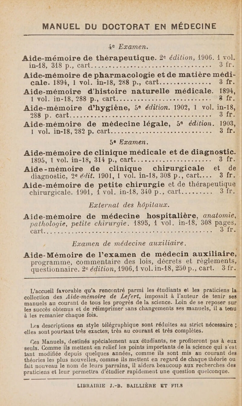 MANUEL DU DOCTORAT EN MÉDECINE 4e Examen. Aide-mémoire de thérapeutique. 2° édition, 1906. 1 vol, in-18, 318 p., cart... rs dur AE see DUT Aide-mémoire de pharmacologie et de matière médi- cale. 1894, 1 vol. in-18, 288 p., cart.............. LAS: Aide-mémoire d'histoire naturelle médicale. 1894, PIVOI PIN TS 288 1D AP CHTL EURE nee SRI. 8 fr. Aide-mémoire d’hygiène, 5° édition. 1902, 1 vol. in-18, 288 p. cart..... RE PRET ER RE” + de cie er D ee 3 fr. Aide-mémoire de médecine légale, 5° édition. 1903, 1 vol. in-18, 282 p. cart..... Re ce as 2 3 {ri 5e Examen. Aide-mémoire de clinique médicale et de diagnostic. 1895, 1 vol. in-18, 314 p., cart......:.......,....:.. suir: Aide-mémoire de clinique chirurgicale et de diagnostic, 2e édit. 1901, 1 vol. in-18, 308 p., cart.... 3 fr. Aide-mémoire de petite chirurgie et de thérapeutique chirurgicale. 1901, À vol. in-18, 340 p., cart......... SL External des hôpitaux. Aide-mémoire de médecine hospitalière, anatomie, pathologie, petite chirurgie. 1895, À vol. in-18, 308 pages, CAT RE VS ERA ENS ETES RE Re CEE 3 fr. Examen de médecine auxiliaire. Aide-Mémoire de l’examen de médecin auxiliaire, programme, commentaire des lois, décrets et règlements, questionnaire. 2e édition, 1906, 1 vol.in-18,250 p., cart. 3fr. L'accueil favorable qu’a rencontré parmi les étudiants et les praticiens la. collection des Aide-mémoire de Lefert, imposait à l'auteur de tenir ses manuels au courant de tous les progrès de la science. Loin de se reposer sur les succès obtenus et de réimprimer sans changements ses manuels, il a tenu à les remanier chaque fois. Les descriptions en style télégraphique sont réduites au strict nécessaire ;. elles sont pourtant très exactes; très au courant et très complètes. | Ges Manuels, destinés spécialement aux étudiants, ne profiteront pas à eux seuls. Comme ils mettent en relief les points importants de la science qui s'est tant modifiée depuis quelques années, comme ils sont mis au courant des. théories les plus nouvelles, comme ils mettent en regard de chaque théorie ou fait nouveau le nom de leurs parrains, il aidera beaucoup aux recherches des praticiens et leur permettra d’étudier rapidement une question quelconque.