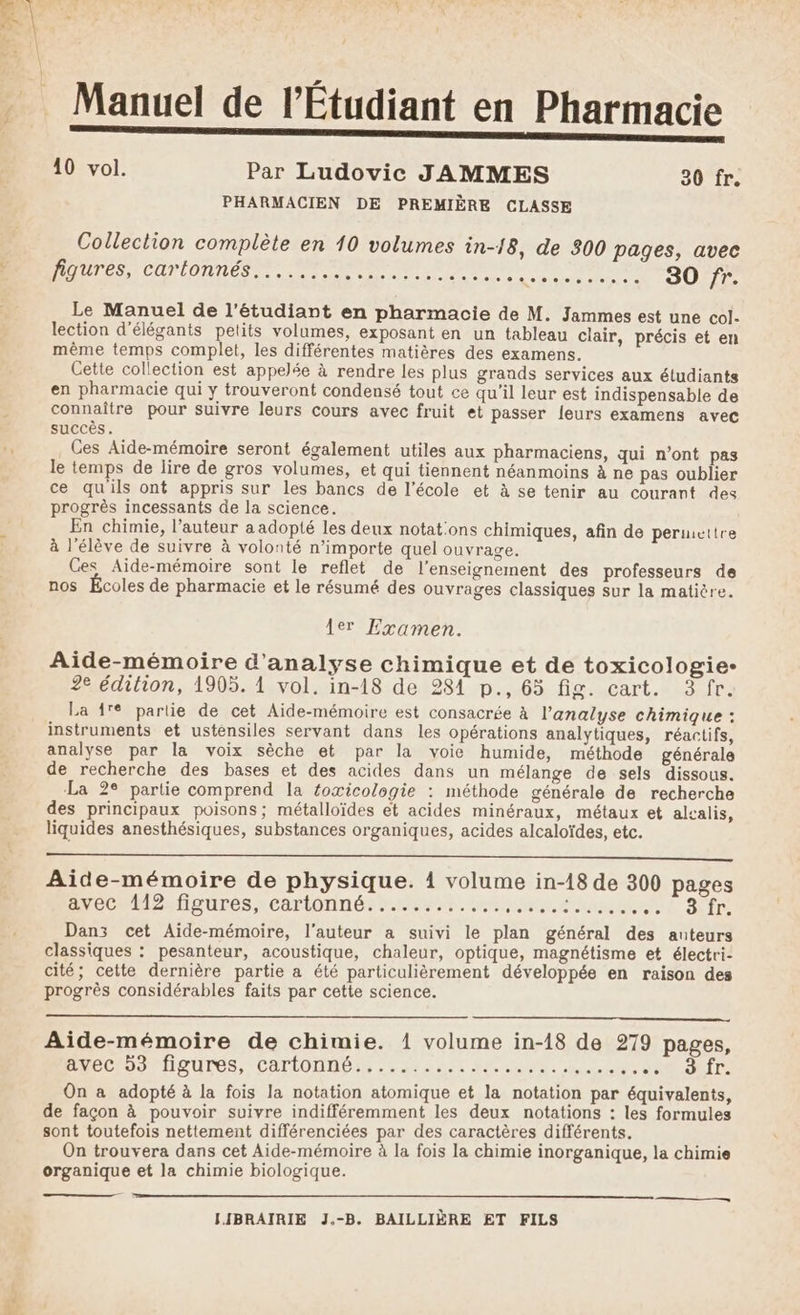 Ar À Eh 10 vol. Par Ludovic JAMMES 30 fr. PHARMACIEN DE PREMIÈRE CLASSE Collection complète en 10 volumes in-18, de 300 pages, avec PAUTÉS, Car lOnn Es Eee dunes geanme dons SO FT Le Manuel de l'étudiant en pharmacie de M. Jammes est une col. lection d’élégants petits volumes, exposant en un tableau clair, précis et en même temps complet, les différentes matières des examens. Cette collection est appelée à rendre les plus grands services aux étudiants en pharmacie qui y trouveront condensé tout ce qu’il leur est indispensable de connaître pour suivre leurs cours avec fruit et passer {eurs examens avec succès. Ces Aide-mémoire seront également utiles aux pharmaciens, qui n’ont pas le temps de lire de gros volumes, et qui tiennent néanmoins à ne pas oublier ce qu'ils ont appris sur les bancs de l’école et à se tenir au courant des progrès incessants de la science. En chimie, l’auteur a adopté les deux notat:ons chimiques, afin de permettre à l'élève de suivre à volonté n'importe quel ouvrage. Ces Aide-mémoire sont le reflet de l’enseignement des professeurs de nos Écoles de pharmacie et le résumé des ouvrages classiques sur la matière. 1er Examen. Aide-mémoire d'analyse chimique et de toxicologie- 2e édition, 1905. 1 vol. in-18 de 284 p., 63 fig. cart. 3 fr. La 1fe partie de cet Aide-mémoire est consacrée à l'analyse chimique : instruments et ustensiles servant dans les opérations analytiques, réactifs, analyse par la voix sèche et par la voie humide, méthode générale de recherche des bases et des acides dans un mélange de sels dissous. La 2° partie comprend la foæicologie : méthode générale de recherche des principaux poisons; métalloïdes et acides minéraux, métaux et alcalis, liquides anesthésiques, substances organiques, acides alcaloïdes, etc. ee EE Aide-mémoire de physique. 1 volume in-18 de 300 pages CCM ioUrés xeartonin ét EE Sfr Danz cet Aide-mémoire, l’auteur a suivi le plan général des auteurs classiques : pesanteur, acoustique, chaleur, optique, magnétisme et électri- cité; cette dernière partie a été particulièrement développée en raison des progrès considérables faits par cette science. Aide-mémoire de chimie. 1 volume in-18 de 279 pages, MÉCIDS THQUIES, CATLODUG EN rat Pa: hat ot SORTE On a adopté à la fois la notation atomique et la notation par équivalents, de façon à pouvoir suivre indifféremment les deux notations : les formules sont toutefois nettement différenciées par des caractères différents. On trouvera dans cet Aide-mémoire à la fois la chimie inorganique, la chimie organique et la chimie biologique.