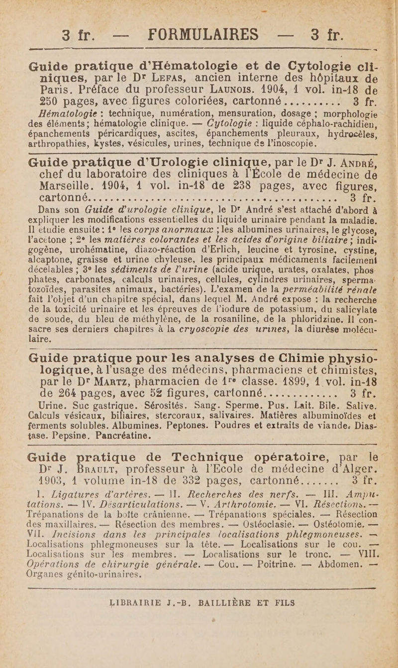 ane S Guide pratique d'Hématologie et de Cytologie cli- niques, par le Dr Leras, ancien interne des hôpitaux de Paris. Préface du professeur Launois. 1904, 1 vol. in-18 de Hématologie : technique, numération, mensuration, dosage ; morphologie des éléments ; hématologie clinique. — Cytologie : liquide céphalo-rachidien, épanchements péricardiques, ascites, épanchements pleuraux, hydrocèles, arthropathies, kystes, vésicules, urines, technique de l’inoscopie. Guide pratique d’'Urologie clinique, par le Dr J. ANDRÉ, chef du laboratoire des cliniques à l'École de médecine de Marseille. 1904, 4 vol. in-18 de 238 pages, avec figures, CATIOANÉ 7. PRET TD en ES Date Reese DIODES Dans son Guide d’urologie clinique, le D' André s’est attaché d’abord à expliquer les modifications essentielles du liquide urinaire pendant la maladie. Il étudie ensuite: 1° les corps anormaux ; les albumines urinaires, le glycose, l’acétone ; 2° les matières colorantes et les acides d’origine biliaire ; indi. gogène, urohématine, diazo-réaction d’Erlich, leucine et tyrosine, cystine, alcaptone, graisse et urine chyleuse, les principaux médicaments facilement décelables ; 3° les sédiments de l'urine (acide urique, urates, oxalates, phos- phates, carbonates, calculs urinaires, cellules, cylindres urinaires, sperma:. tozoïdes, parasites animaux, bactéries). L'examen de la perméabilité rénale fait l’objet d’un chapitre spécial, dans lequel M. André expose : la recherche de la toxicité urinaire et les épreuves de l’iodure de potassium, du salicylate de soude, du bleu de méthylène, de la rosaniline, de la phloridzine. Il con- sacre ses derniers chapitres à la cryoscopie des urines, la diurèse molécu- laire. Guide pratique pour les analyses de Chimie physio- logique, à l'usage des médecins, pharmaciens et chimistes, par le Dr Marrz, pharmacien de {re classe. 1899, 1 vol. in-18 Urine. Suc gastrique. Sérosités. Sang. Sperme. Pus. Lait. Bile. Salive. Calculs vésicaux, biliaires, stercoraux, salivaires. Matières albuminoïdes et ferments solubles. Albumines. Peptones. Poudres et extraits de viande, Dias- tase. Pepsine. Pancréatine. Dr J. BrauLrT, professeur à l'Ecole de médecine d'Alger. 1903, 1 volume in-18 de 332 pages, cartonné....... 3 fr. Trépanations de la boîte cränienne. — Trépanations spéciales. — Résection des maxillaires. — Résection des membres. — Ostéoclasie. — Ostéolomie. — VII. /ncisions dans les principales localisations phlegmoneuses. — Localisations phlegmoneuses sur la tête. — Localisations sur le cou. — Localisations sur les membres. — Localisations sur le tronc. — VIII. Opérations de chirurgie générale. — Cou. — Poitrine. — Abdomen. — Organes génito-urinaires. — y}