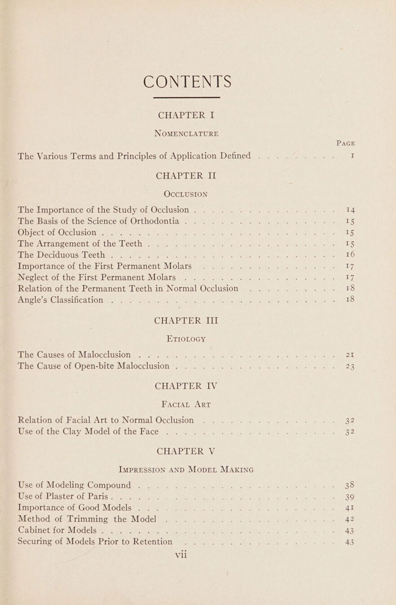 CONTENTS CHAPTER I NOMENCLATURE The Various Terms and Principles of Application Defined CHAPTER II OCCLUSION The Importance of the Study of Occlusion . The Basis of the Science of Orthodontia . Object of Occlusion . The Arrangement of the Teen The Deciduous Teeth . peo Importance of the First Permanent Moats. Neglect of the First Permanent Molars : Relation of the Permanent Teeth in Normal Occivecnt Angle’s Classification CUAL ER ReLE ETIOLOGY The Causes of Malocclusion ; The Cause of Open-bite Welec cist ; GHAPTERSLY FacrtAL ART Relation of Facial Art to Normal Occlusion Use of the Clay Model of the Face CHAPTER V Use of Modeling Compound . Use of Plaster of Paris . Importance of Good Models . Method of Trimming the Model Cabinet for Models . ; Securing of Models Prior to Rerenion Vii PAGE 14 T5 15 T5 16 17 17 18 18 25 23 32 32 38 39 AI 42 43 43