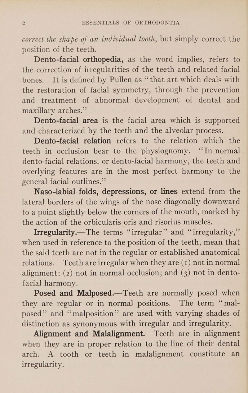 correct the shape of an individual tooth, but simply correct the position of the teeth. Dento-facial orthopedia, as the word implies, refers to the correction of irregularities of the teeth and related facial bones. It is defined by Pullen as “‘that art which deals with the restoration of facial symmetry, through the prevention and treatment of abnormal development of dental and maxillary arches.”’ Dento-facial area is the facial area which is supported and characterized by the teeth and the alveolar process. Dento-facial relation refers to the relation which the teeth in occlusion bear to the physiognomy. “In normal dento-facial relations, or dento-facial harmony, the teeth and overlying features are in the most perfect harmony to the general facial outlines.” Naso-labial folds, depressions, or lines extend from the lateral borders of the wings of the nose diagonally downward to a point slightly below the corners of the mouth, marked by the action of the orbicularis oris and risorius muscles. Irregularity.—The terms “irregular”? and “irregularity,” when used in reference to the position of the teeth, mean that the said teeth are not in the regular or established anatomical relations. Teeth are irregular when they are (1) not in normal alignment; (2) not in normal occlusion; and (3) not in dento- facial harmony. Posed and Malposed.—Teeth are normally posed when they are regular or in norma] positions. The term “‘mal- posed” and “‘malposition”’ are used with varying shades of distinction as synonymous with irregular and irregularity. Alignment and Malalignment.—Teeth are in alignment when they are in proper relation to the line of their dental arch. A tooth or teeth in malalignment constitute an irregularity.