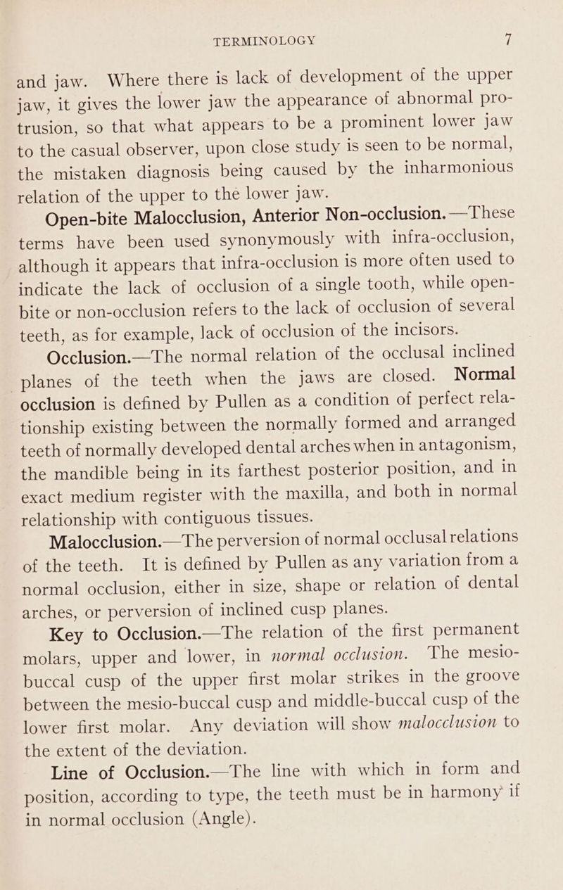 and jaw. Where there is lack of development of the upper jaw, it gives the lower jaw the appearance of abnormal pro- trusion, so that what appears to be a prominent lower Jaw to the casual observer, upon close study is seen to be normal, the mistaken diagnosis being caused by the inharmonious relation of the upper to the lower Jaw. Open-bite Malocclusion, Anterior Non-occlusion. —These terms have been used synonymously with infra-occlusion, although it appears that infra-occlusion is more often used to indicate the lack of occlusion of a single tooth, while open- bite or non-occlusion refers to the lack of occlusion of several teeth, as for example, Jack ot occlusion of the incisors. Occlusion.—The normal relation of the occlusal inclined planes of the teeth when the jaws are closed. Normal occlusion is defined by Pullen as a condition of perfect rela- tionship existing between the normally formed and arranged teeth of normally developed dental arches when in antagonism, the mandible being in its farthest posterior position, and in exact medium register with the maxilla, and both in normal relationship with contiguous tissues. Malocclusion.—The perversion of normal occlusal relations of the teeth. It is defined by Pullen as any variation from a normal occlusion, either in size, shape or relation of dental arches, or perversion of inclined cusp planes. Key to Occlusion.—The relation of the first permanent molars, upper and lower, in normal occlusion. The mesio- buccal cusp of the upper first molar strikes in the groove between the mesio-buccal cusp and middle-buccal cusp of the lower first molar. Any deviation will show malocclusion to the extent of the deviation. Line of Occlusion——The line with which in form and position, according to type, the teeth must be in harmony if in normal occlusion (Angle).