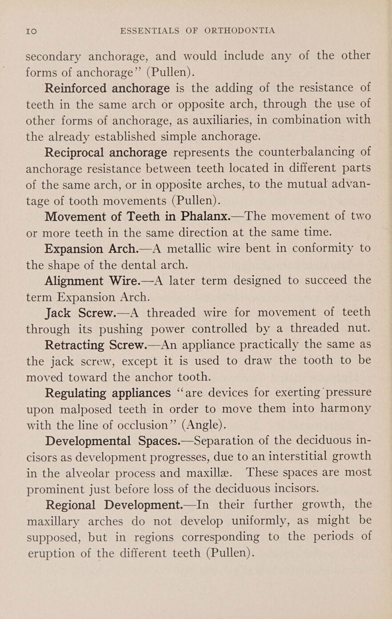 secondary anchorage, and would include any of the other forms of anchorage”’ (Pullen). Reinforced anchorage is the adding of the resistance of teeth in the same arch or opposite arch, through the use of other forms of anchorage, as auxiliaries, in combination with the already established simple anchorage. Reciprocal anchorage represents the counterbalancing of anchorage resistance between teeth located in different parts of the same arch, or in opposite arches, to the mutual advan- tage of tooth movements (Pullen). Movement of Teeth in Phalanx.—The movement of two or more teeth in the same direction at the same time. Expansion Arch.—A metallic wire bent in conformity to the shape of the dental arch. Alignment Wire.—A later term designed to succeed the term Expansion Arch. Jack Screw.—A threaded wire for movement of teeth through its pushing power controlled by a threaded nut. Retracting Screw.—An appliance practically the same as the jack screw, except it is used to draw the tooth to be moved toward the anchor tooth. Regulating appliances “are devices for exerting pressure upon malposed teeth in order to move them into harmony with the line of occlusion” (Angle). Developmental Spaces.—Separation of the deciduous in- cisors as development progresses, due to an interstitial growth in the alveolar process and maxilla. These spaces are most prominent just before loss of the deciduous incisors. Regional Development.—In their further growth, the maxillary arches do not develop uniformly, as might be supposed, but in regions corresponding to the periods of eruption of the different teeth (Pullen).