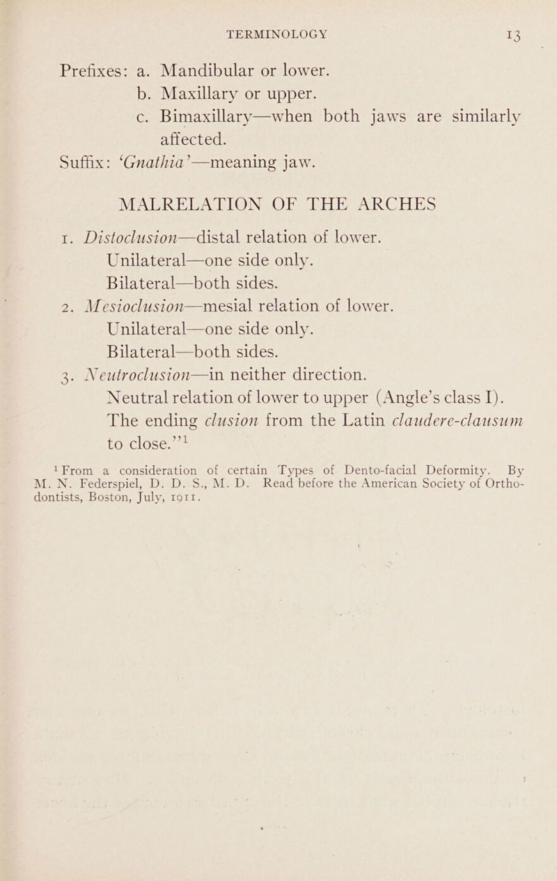 Prefixes: a. Mandibular or lower. b. Maxillary or upper. c. Bimaxillary—when both jaws are similarly affected. Suffix: ‘Gnathia’—meaning jaw. MALRELATION OF THE ARCHES 1. Distoclusion—distal relation of lower. Unilateral—one side only. | Bilateral—both sides. 2. Mesioclusion—mesial relation of lower. Unilateral—one side only. Bilateral—both sides. 3. Neutroclusion—in neither direction. Neutral relation of lower to upper (Angle’s class I). The ending clusion from the Latin claudere-clausum to close.’’ 1From a consideration of certain Types of Dento-facial Deformity. By M.N. Federspiel, D. D. S..M.D. Read before the American Society of Ortho- dontists, Boston, July, tort.