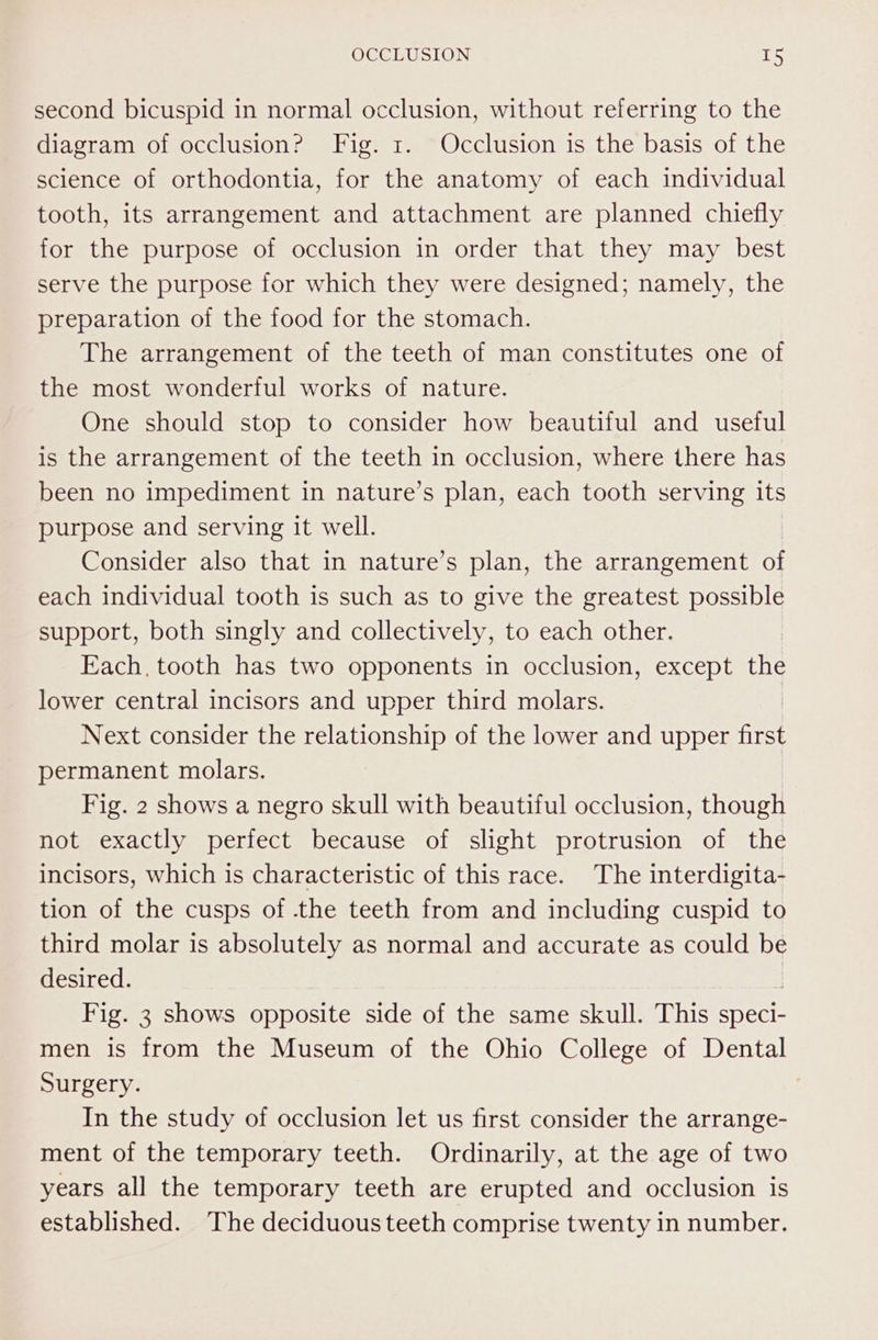 second bicuspid in normal occlusion, without referring to the diagram of occlusion? Fig. 1. Occlusion is the basis of the science of orthodontia, for the anatomy of each individual tooth, its arrangement and attachment are planned chiefly for the purpose of occlusion in order that they may best serve the purpose for which they were designed; namely, the preparation of the food for the stomach. The arrangement of the teeth of man constitutes one of the most wonderful works of nature. One should stop to consider how beautiful and useful is the arrangement of the teeth in occlusion, where there has been no impediment in nature’s plan, each tooth serving its purpose and serving it well. Consider also that in nature’s plan, the arrangement i each individual tooth is such as to give the greatest possible support, both singly and collectively, to each other. Each, tooth has two opponents in occlusion, except the lower central incisors and upper third molars. Next consider the relationship of the lower and upper first permanent molars. Fig. 2 shows a negro skull with beautiful occlusion, though not exactly perfect because of slight protrusion of the incisors, which is characteristic of this race. The interdigita- tion of the cusps of -the teeth from and including cuspid to third molar is absolutely as normal and accurate as could be desired. Fig. 3 shows opposite side of the same skull. This speci- men is from the Museum of the Ohio College of Dental Surgery. In the study of occlusion let us first consider the arrange- ment of the temporary teeth. Ordinarily, at the age of two years all the temporary teeth are erupted and occlusion is established. The deciduous teeth comprise twenty in number.