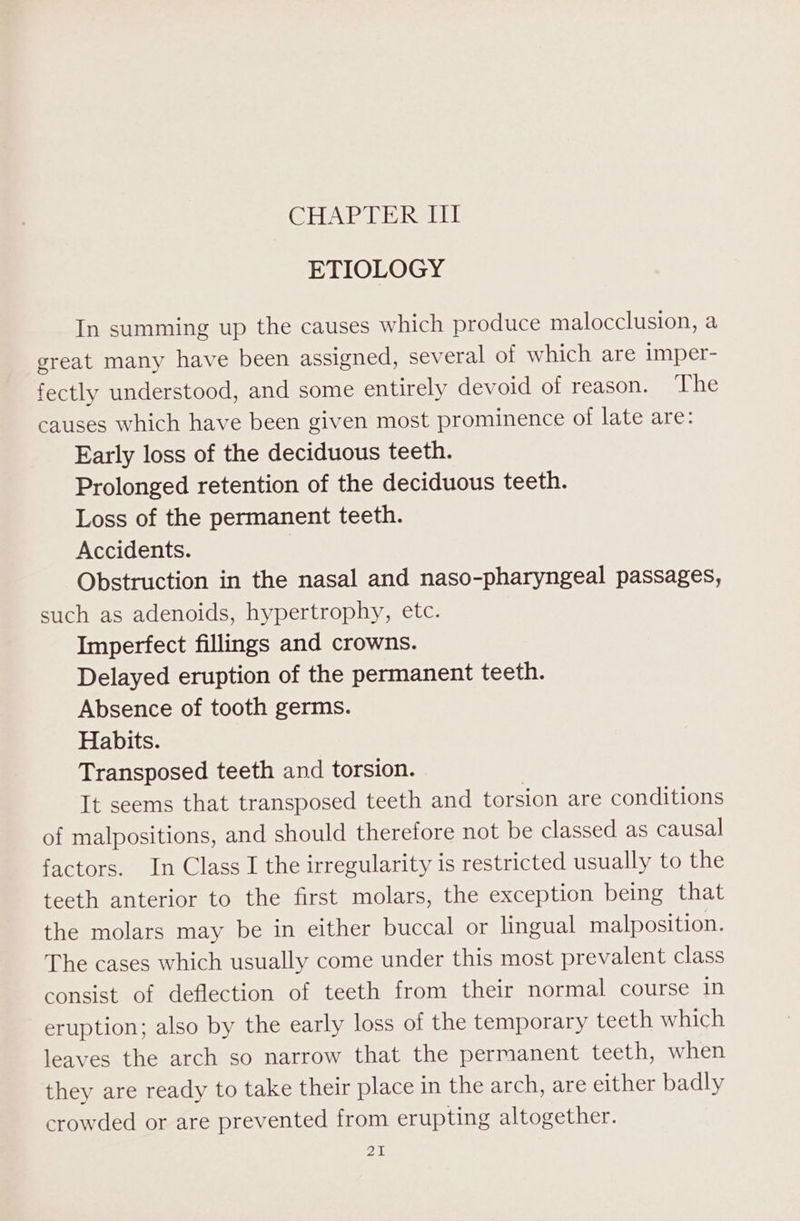 CHAP GE RSEE ETIOLOGY In summing up the causes which produce malocclusion, a great many have been assigned, several of which are imper- fectly understood, and some entirely devoid of reason. The causes which have been given most prominence of late are: Early loss of the deciduous teeth. Prolonged retention of the deciduous teeth. Loss of the permanent teeth. Accidents. Obstruction in the nasal and naso-pharyngeal passages, such as adenoids, hypertrophy, etc. Imperfect fillings and crowns. Delayed eruption of the permanent teeth. Absence of tooth germs. Habits. Transposed teeth and torsion. It seems that transposed teeth and torsion are conditions of malpositions, and should therefore not be classed as causal factors. In Class I the irregularity is restricted usually to the teeth anterior to the first molars, the exception being that the molars may be in either buccal or lingual malposition. The cases which usually come under this most prevalent class consist of deflection of teeth from their normal course In eruption; also by the early loss of the temporary teeth which leaves the arch so narrow that the permanent teeth, when they are ready to take their place in the arch, are either badly crowded or are prevented from erupting altogether. Pazar