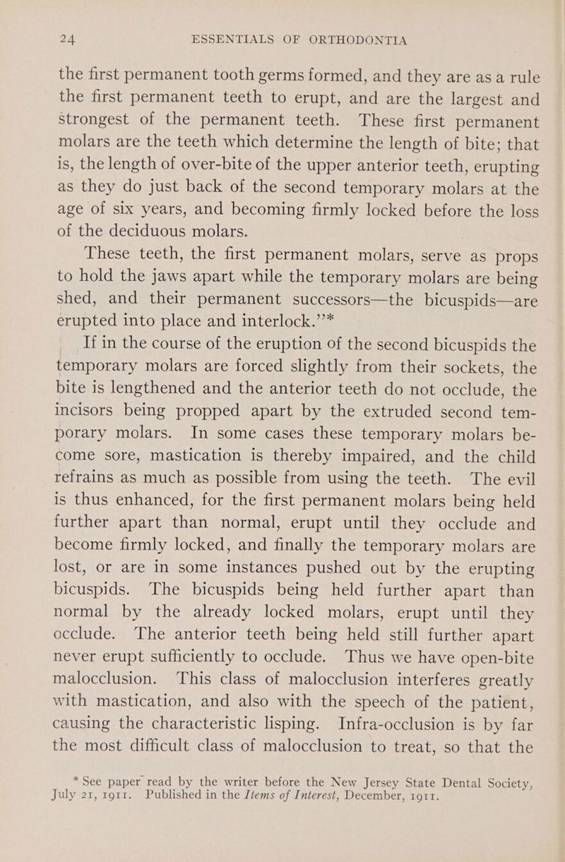 the first permanent tooth germs formed, and they are asa rule the first permanent teeth to erupt, and are the largest and strongest of the permanent teeth. These first permanent molars are the teeth which determine the length of bite; that is, the length of over-bite of the upper anterior teeth, erupting as they do just back of the second temporary molars at the age of six years, and becoming firmly locked before the loss of the deciduous molars. | These teeth, the first permanent molars, serve as props to hold the jaws apart while the temporary molars are being shed, and their permanent successors—the bicuspids—are erupted into place and interlock.’’* _ Ifin the course of the eruption of the second bicuspids the temporary molars are forced slightly from their sockets, the bite is lengthened and the anterior teeth do not occlude, the incisors being propped apart by the extruded second tem- porary molars. In some cases these temporary molars be- come sore, mastication is thereby impaired, and the child refrains as much as possible from using the teeth. The evil is thus enhanced, for the first permanent molars being held further apart than normal, erupt until they occlude and become firmly locked, and finally the temporary molars are lost, or are in some instances pushed out by the erupting bicuspids. The bicuspids being held further apart than normal by the already locked molars, erupt until they occlude. The anterior teeth being held still further apart never erupt sufficiently to occlude. Thus we have open-bite malocclusion. This class of malocclusion interferes greatly with mastication, and also with the speech of the patient, causing the characteristic lisping. Infra-occlusion is by far the most difficult class of malocclusion to treat, so that the * See paper read by the writer before the New Jersey State Dental Society, July 21, 1911. Published in the Items of Interest, December, 1911.