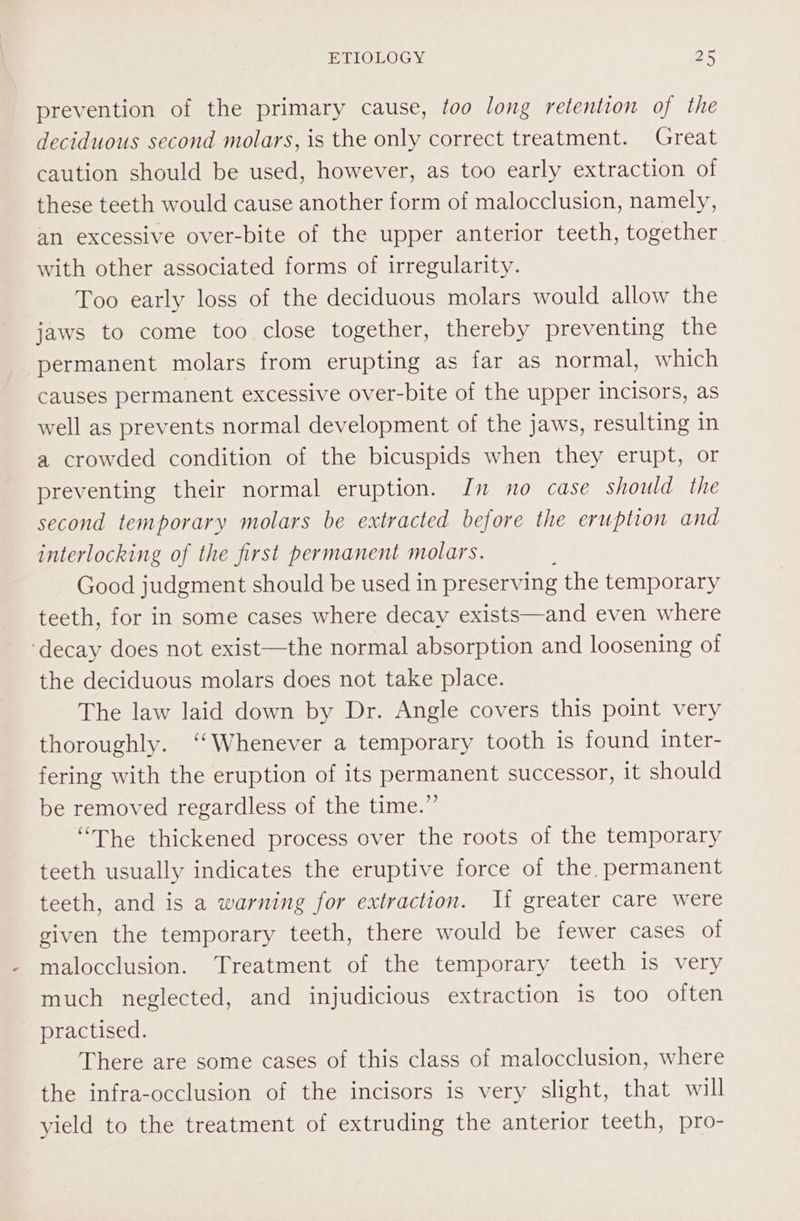 prevention of the primary cause, too long retention of the deciduous second molars, is the only correct treatment. Great caution should be used, however, as too early extraction of these teeth would cause another form of malocclusion, namely, an excessive over-bite of the upper anterior teeth, together with other associated forms of irregularity. Too early loss of the deciduous molars would allow the jaws to come too close together, thereby preventing the permanent molars from erupting as far as normal, which causes permanent excessive over-bite of the upper incisors, as well as prevents normal development of the jaws, resulting in a crowded condition of the bicuspids when they erupt, or preventing their normal eruption. In no case should the second temporary molars be extracted before the eruption and interlocking of the first permanent molars. Good judgment should be used in preserving the temporary teeth, for in some cases where decay exists—and even where ‘decay does not exist—the normal absorption and loosening of the deciduous molars does not take place. The law laid down by Dr. Angle covers this point very thoroughly. ‘Whenever a temporary tooth is found inter- fering with the eruption of its permanent successor, it should be removed regardless of the time.”’ “The thickened process over the roots of the temporary teeth usually indicates the eruptive force of the, permanent teeth, and is a warning for extraction. Ii greater care were given the temporary teeth, there would be fewer cases of malocclusion. Treatment of the temporary teeth is very much neglected, and injudicious extraction is too often practised. There are some cases of this class of malocclusion, where the infra-occlusion of the incisors is very slight, that will yield to the treatment of extruding the anterior teeth, pro-