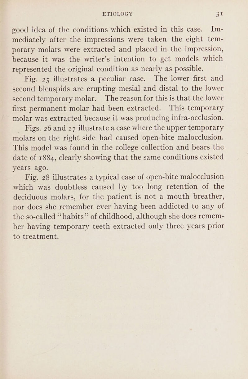 good idea of the conditions which existed in this case. Im- mediately after the impressions were taken the eight tem- porary molars were extracted and placed in the impression, because it was the writer’s intention to get models which represented the original condition as nearly as possible. Fig. 25 illustrates a peculiar case. The lower first and second bicuspids are erupting mesial and distal to the lower second temporary molar. The reason for this is that the lower first permanent molar had been extracted. This temporary molar was extracted because it was producing infra-occlusion. Figs. 26 and 27 illustrate a case where the upper temporary molars on the right side had caused open-bite malocclusion. This model was found in the college collection and bears the date of 1884, clearly showing that the same conditions existed years ago. Fig. 28 illustrates a typical case of open-bite malocclusion which was doubtless caused by too long retention of the deciduous molars, for the patient is not a mouth breather, nor does she remember ever having been addicted to any of the so-called “habits” of childhood, although she does remem- ber having temporary teeth extracted only three years prior to treatment.