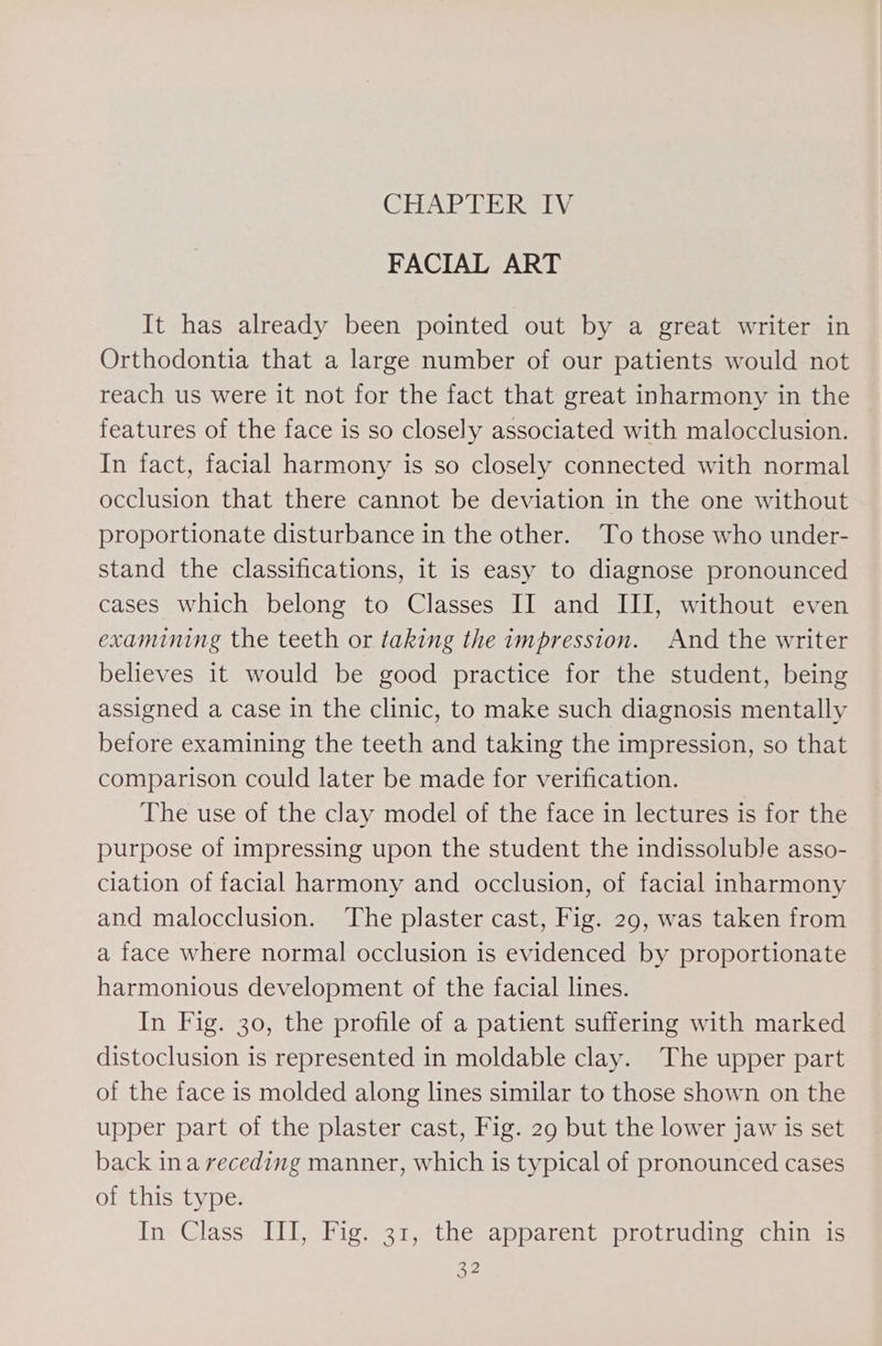 CEGAP tek as FACIAL ART It has already been pointed out by a great writer in Orthodontia that a large number of our patients would not reach us were it not for the fact that great inharmony in the features of the face is so closely associated with malocclusion. In fact, facial harmony is so closely connected with normal occlusion that there cannot be deviation in the one without proportionate disturbance in the other. To those who under- stand the classifications, it is easy to diagnose pronounced cases which belong to Classes II and III, without even examining the teeth or taking the impression. And the writer believes it would be good practice for the student, being assigned a case in the clinic, to make such diagnosis mentally before examining the teeth and taking the impression, so that comparison could later be made for verification. The use of the clay model of the face in lectures is for the purpose of impressing upon the student the indissoluble asso- ciation of facial harmony and occlusion, of facial inharmony and malocclusion. The plaster cast, Fig. 29, was taken from a face where normal occlusion is evidenced by proportionate harmonious development of the facial lines. In Fig. 30, the profile of a patient suffering with marked distoclusion is represented in moldable clay. The upper part of the face is molded along lines similar to those shown on the upper part of the plaster cast, Fig. 29 but the lower jaw is set back ina receding manner, which is typical of pronounced cases of this type. In Class ITI, Fig. 31, the apparent protrudme chin is