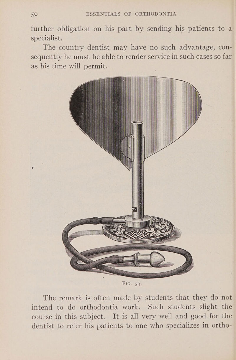 further obligation on his part by sending his patients to a specialist. The country dentist may have no such advantage, con- sequently he must be able to render service in such cases so far as his time will permit. Fic. 59. The remark is often made by students that they do not intend to do orthodontia work. Such students slight the course in this subject. It is all very well and good for the dentist to refer his patients to one who specializes in ortho-