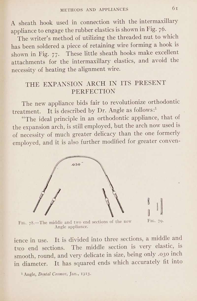 A sheath hook used in connection with the intermaxillary appliance to engage the rubber elastics is shown in Fig. 76. The writer’s method of utilizing the threaded nut to which has been soldered a piece of retaining wire forming a hook is shown in Fig. 77. These little sheath hooks make excellent attachments for the intermaxillary elastics, and avoid the necessity of heating the alignment wire. THE EXPANSION ARCH IN ITS PRESENT PERFECTION The new appliance bids fair to revolutionize orthodontic treatment. It is described by Dr. Angle as follows:* “The ideal principle in an orthodontic appliance, that of the expansion arch, is still employed, but the arch now used is of necessity of much greater delicacy than the one formerly employed, and it is also further modified for greater conven- Fic. 78.—The middle and two end sections of the new Angle appliance. ence in use. It is divided into three sections, a middle and two end sections. The middle section is very elastic, 1s smooth, round, and very delicate in size, being only .030 inch in diameter. It has squared ends which accurately fit into 1 Angle, Dental Cosmos, Jan., 1913.