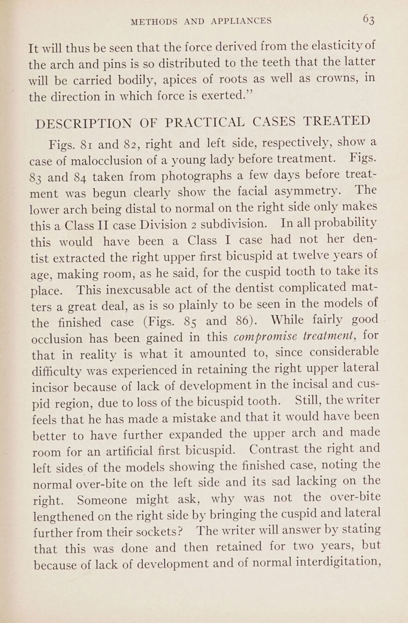 It will thus be seen that the force derived from the elasticity of the arch and pins is so distributed to the teeth that the latter will be carried bodily, apices of roots as well as crowns, in the direction in which force is exerted.” DESCRIPTION OF PRACTICAL CASES TREATED Figs. 81 and 82, right and left side, respectively, show a case of malocclusion of a young lady before treatment. Figs. 83 and 84 taken from photographs a few days before treat- ment was begun clearly show the facial asymmetry. The lower arch being distal to normal on the right side only makes this a Class II case Division 2 subdivision. In all probability this would have been a Class I case had not her den- tist extracted the right upper first bicuspid at twelve years of age, making room, as he said, for the cuspid tocth to take its place. This inexcusable act of the dentist complicated mat- ters a great deal, as is so plainly to be seen in the models of the finished case (Figs. 85 and 86). While fairly good . occlusion has been gained in this compromise treatment, for that in reality is what it amounted to, since considerable difficulty was experienced in retaining the right upper lateral incisor because of lack of development in the incisal and cus- pid region, due to loss of the bicuspid tooth. Still, the writer feels that he has made a mistake and that it would have been better to have further expanded the upper arch and made room for an artificial first bicuspid. Contrast the right and left sides of the models showing the finished case, noting the normal over-bite on the left side and its sad lacking on the right. Someone might ask, why was not the over-bite lengthened on the right side by bringing the cuspid and lateral further from their sockets? The writer will answer by stating that this was done and then retained for two years, but because of lack of development and of normal interdigitation,