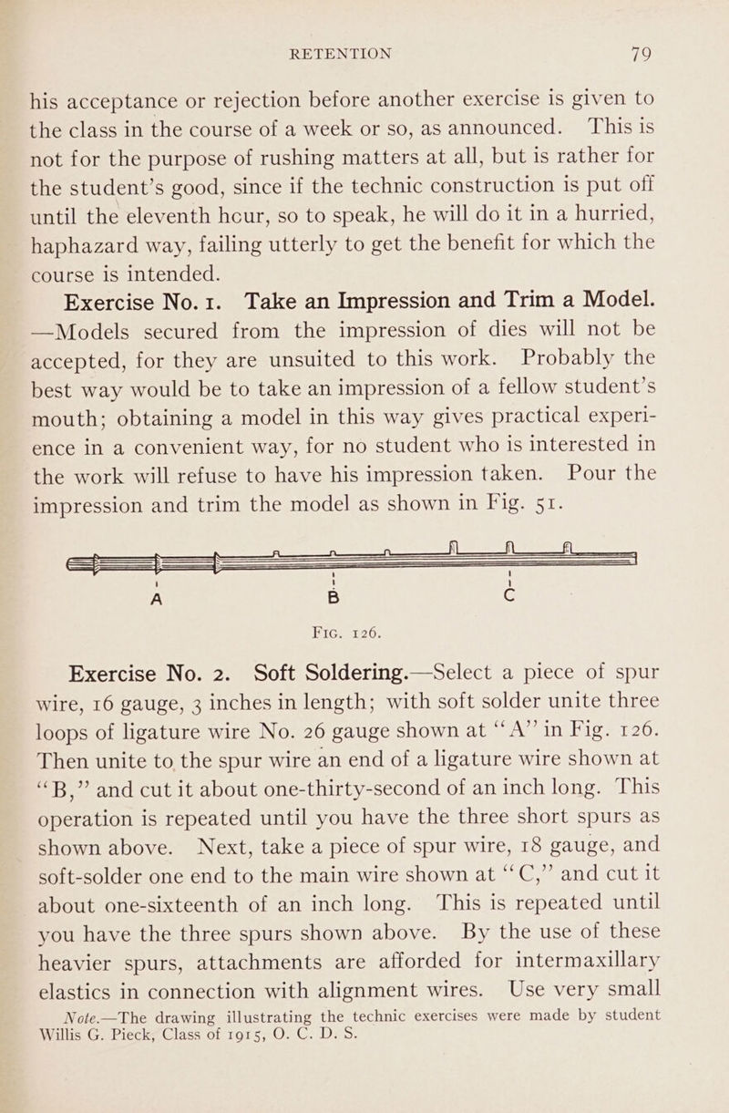 his acceptance or rejection before another exercise is given to the class in the course of a week or so, as announced. This is not for the purpose of rushing matters at all, but is rather for the student’s good, since if the technic construction is put off until the eleventh hcur, so to speak, he will do it in a hurried, haphazard way, failing utterly to get the benefit for which the course 1s intended. Exercise No.1. Take an Impression and Trim a Model. —Models secured from the impression of dies will not be accepted, for they are unsuited to this work. Probably the best way would be to take an impression of a fellow student’s mouth; obtaining a model in this way gives practical experi- ence in a convenient way, for no student who is interested in the work will refuse to have his impression taken. Pour the impression and trim the model as shown in Fig. 51. Higss126; Exercise No. 2. Soft Soldering.—Select a piece of spur wire, 16 gauge, 3 inches in length; with soft solder unite three loops of ligature wire No. 26 gauge shown at “A” in Fig. 120. Then unite to the spur wire an end of a ligature wire shown at “B,” and cut it about one-thirty-second of an inch long. This operation is repeated until you have the three short spurs as shown above. Next, take a piece of spur wire, 18 gauge, and soft-solder one end to the main wire shown at ‘‘C,” and cut it about one-sixteenth of an inch long. This is repeated until you have the three spurs shown above. By the use of these heavier spurs, attachments are afforded for intermaxillary elastics in connection with alignment wires. Use very small Note-—The drawing illustrating the technic exercises were made by student Willis G. Pieck, Class of 1915, O. C. D. 5.