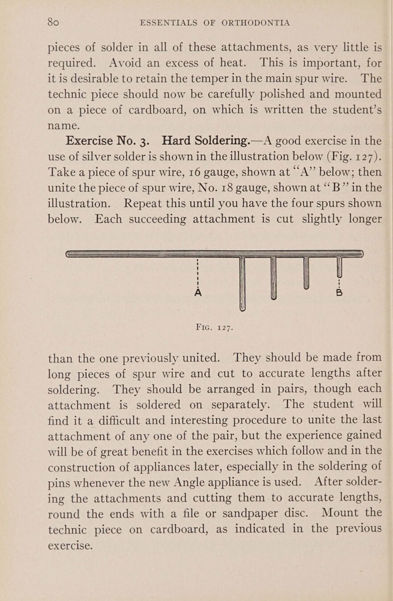 pieces of solder in all of these attachments, as very little is required. Avoid an excess of heat. This is important, for it is desirable to retain the temper in the main spur wire. The technic piece should now be carefully polished and mounted on a piece of cardboard, on which is written the student’s name. Exercise No. 3. Hard Soldering.—A good exercise in the use of silver solder is shown in the illustration below (Fig. 127). Take a piece of spur wire, 16 gauge, shown at “A”’ below; then unite the piece of spur wire, No. 18 gauge, shown at *‘B”’ in the illustration. Repeat this until you have the four spurs shown below. Each succeeding attachment is cut slightly longer than the one previously united. They should be made from long pieces of spur wire and cut to accurate lengths after soldering. They should be arranged in pairs, though each attachment is soldered on separately. The student will find it a difficult and interesting procedure to unite the last attachment of any one of the pair, but the experience gained will be of great benefit in the exercises which follow and in the construction of appliances later, especially in the soldering of pins whenever the new Angle appliance is used. After solder- ing the attachments and cutting them to accurate lengths, round the ends with a file or sandpaper disc. Mount the technic piece on cardboard, as indicated in the previous exercise.