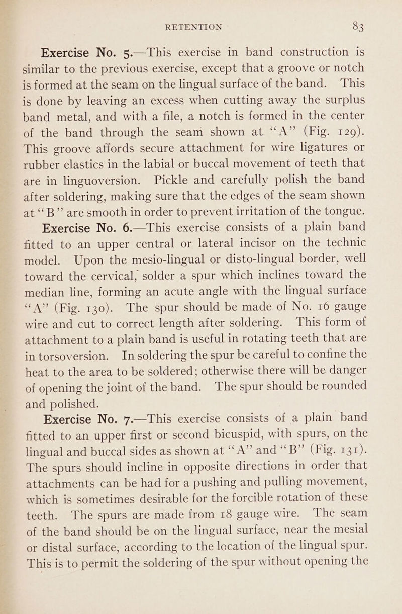 Exercise No. 5.—This exercise in band construction is similar to the previous exercise, except that a groove or notch is formed at the seam on the lingual surface of the band. ‘This is done by leaving an excess when cutting away the surplus band metal, and with a file, a notch is formed in the center of the band through the seam shown at “A” (Fig. 129). This groove affords secure attachment for wire ligatures or rubber elastics in the labial or buccal movement of teeth that are in linguoversion. Pickle and carefully polish the band after soldering, making sure that the edges of the seam shown at ‘‘B”’ are smooth in order to prevent irritation of the tongue. Exercise No. 6.—This exercise consists of a plain band fitted to an upper central or lateral incisor on the technic model. Upon the mesio-lingual or disto-lingual border, well toward the cervical, solder a spur which inclines toward the median line, forming an acute angle with the lingual surtace “4” (Fig. 130). The spur should be made of No. 16 gauge wire and cut to correct length after soldering. This form of attachment to a plain band is useful in rotating teeth that are in torsoversion. In soldering the spur be careful to confine the heat to the area to be soldered; otherwise there will be danger of opening the joint of the band. The spur should be rounded and polished. Exercise No. 7.—This exercise consists of a plain band fitted to an upper first or second bicuspid, with spurs, on the lingual and buccal sides as shown at “A” and “B” (Fig. 131). The spurs should incline in opposite directions in order that attachments can be had for a pushing and pulling movement, which is sometimes desirable for the forcible rotation of these teeth. The spurs are made from 18 gauge wire. The seam of the band should be on the lingual surface, near the mesial or distal surface, according to the location of the lingual spur. This is to permit the soldering of the spur without opening the