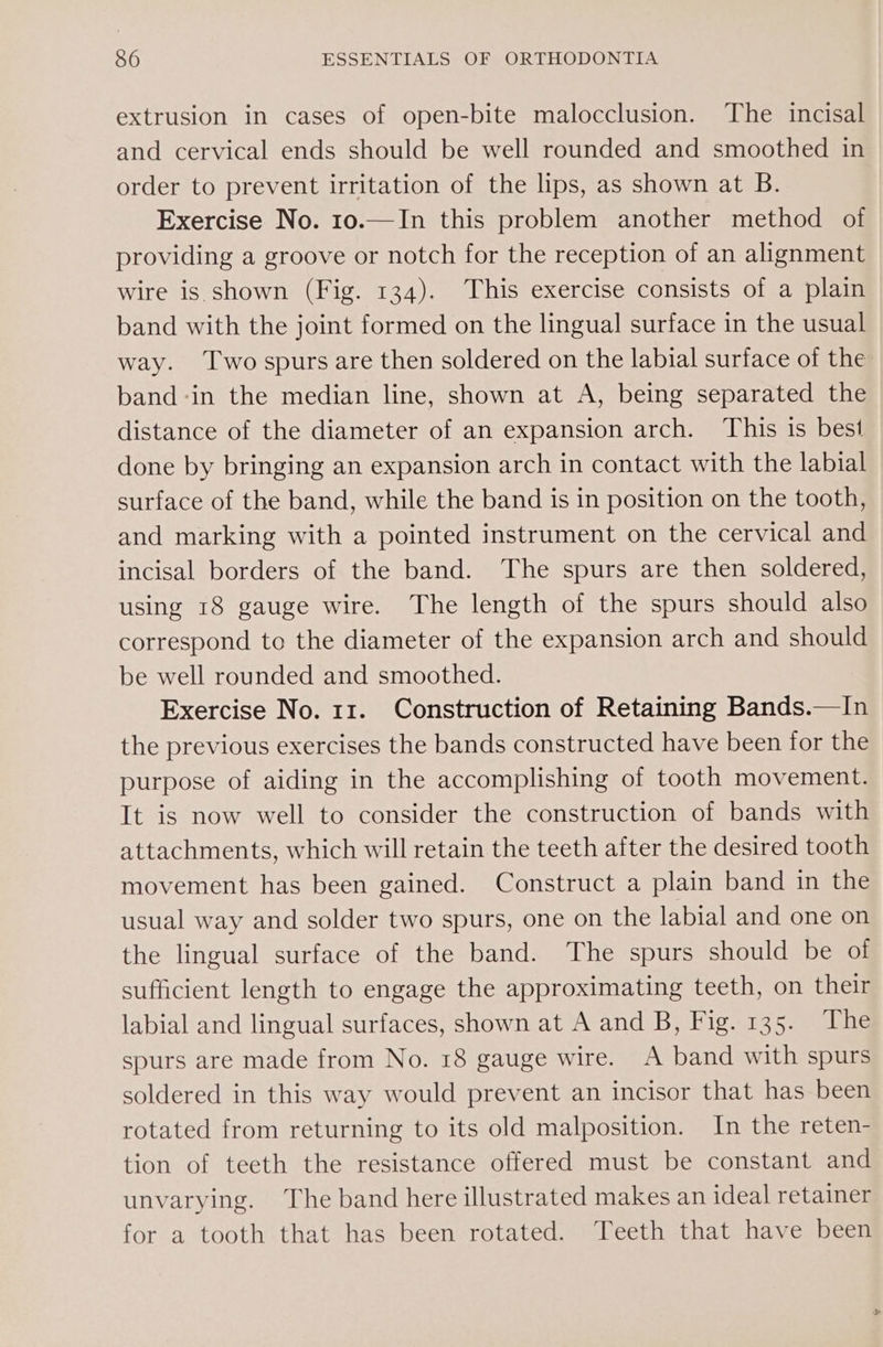 extrusion in cases of open-bite malocclusion. The incisal and cervical ends should be well rounded and smoothed in order to prevent irritation of the lips, as shown at B. Exercise No. 10.—In this problem another method of providing a groove or notch for the reception of an alignment wire is shown (Fig. 134). This exercise consists of a plain band with the joint formed on the lingual surface in the usual way. Two spurs are then soldered on the labial surface of the band -in the median line, shown at A, being separated the distance of the diameter of an expansion arch. This is best done by bringing an expansion arch in contact with the labial surface of the band, while the band is in position on the tooth, and marking with a pointed instrument on the cervical and incisal borders of the band. The spurs are then soldered, using 18 gauge wire. The length of the spurs should also correspond to the diameter of the expansion arch and should be well rounded and smoothed. Exercise No. 11. Construction of Retaining Bands.—In the previous exercises the bands constructed have been for the purpose of aiding in the accomplishing of tooth movement. It is now well to consider the construction of bands with attachments, which will retain the teeth after the desired tooth movement has been gained. Construct a plain band in the usual way and solder two spurs, one on the labial and one on the lingual surface of the band. The spurs should be of sufficient length to engage the approximating teeth, on their labial and lingual surfaces, shown at A and B, Fig. 135. The spurs are made from No. 18 gauge wire. A band with spurs soldered in this way would prevent an incisor that has been rotated from returning to its old malposition. In the reten- tion of teeth the resistance offered must be constant and unvarying. The band here illustrated makes an ideal retainer for a tooth that has been rotated. Teeth that have been