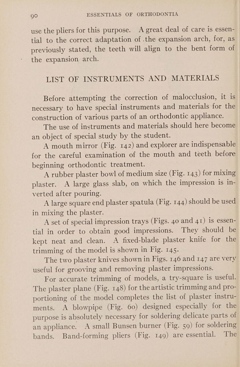 use the pliers for this purpose. A great deal of care is essen- tial to the correct adaptation of .the expansion arch, for, as previously stated, the teeth will align to the bent form of the expansion arch. LIST OF INSTRUMENTS AND MATERIALS Before attempting the correction of malocclusion, it is necessary to have special instruments and materials for the construction of various parts of an orthodontic appliance. The use of instruments and materials should here become an object of special study by the student. A mouth mirror (Fig. 142) and explorer are indispensable for the careful examination of the mouth and teeth before beginning orthodontic treatment. A rubber plaster bowl of medium size (Fig. 143) for mixing plaster. A large glass slab, on which the impression is in- verted after pouring. A large square end plaster spatula (Fig. 144) should be used in mixing the plaster. A set of special impression trays (Figs. 40 and AI) is essen- tial in order to obtain good impressions. They should be kept neat and clean. A fixed-blade plaster knife for the trimming of the model is shown in Fig. 145. The two plaster knives shown in Figs. 146 and 147 are very useful for grooving and removing plaster impressions. For accurate trimming of models, a try-square is useful. The plaster plane (Fig. 148) for the artistic trimming and pro- portioning of the model completes the list of plaster instru- ments. A blowpipe (Fig. 60) designed especially for the purpose is absolutely necessary for soldering delicate parts of an appliance. A small Bunsen burner (Fig. 59) for soldering bands. Band-forming pliers (Fig. 149) are essential. The