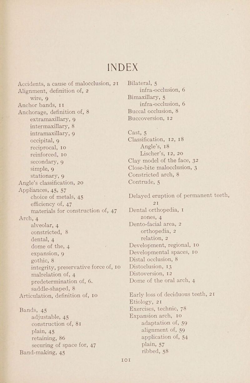 Accidents, a cause of malocclusion, 21 Alignment, definition of, 2 wire, 9 ; Anchor bands, II Anchorage, definition of, 8 extramaxillary, 9 intermaxillary, 8 intramaxillary, 9 occipital, 9 reciprocal, 10 reinforced, 10 secondary, 9 simple, 9 stationary, 9 Angle’s classification, 20 Appliances, 45, 57 choice of metals, 45 efficiency of, 47 - tnaterials for construction of, 47 Arch, 4 alveolar, 4 constricted, 8 dental, 4 dome of the, 4 expansion, 9 gothic, 8 integrity, preservative force of, 10 malrelation of, 4 predetermination of, 6. saddle-shaped, 8 Articulation, definition of, 10 Bands, 45 adjustable, 45 construction of, 81 plain, 45 retaining, 86 securing of space for, 47 Band-making, 45 Bilateral, 5 infra-occlusion, 6 Bimaxillary, 5 infra-occlusion, 6 Buccal occlusion, 8 Buccoversion, 12 Gasts5 Classification, 12, 18 Angle’s, 18 Rischerss 12, 20 Clay model of the face, 32 Close-bite malocclusion, 3 Constricted arch, 8 Contrude, 5 Delayed eruption of permanent teeth, 2 Dental orthopedia, I zones, 4 Dento-facial area, 2 orthopedia, 2 relation, 2 Development, regional, 10 Developmental spaces, 10 Distal occlusion, 8 Distoclusion, 13 Distoversion, 12 Dome of the oral arch, 4 Early loss of deciduous teeth, 21 Etiology, 21 Exercises, technic, 78 Expansion arch, 10 adaptation of, 59 alignment of, 59 application of, 54 latins 5 7, ribbed, 58