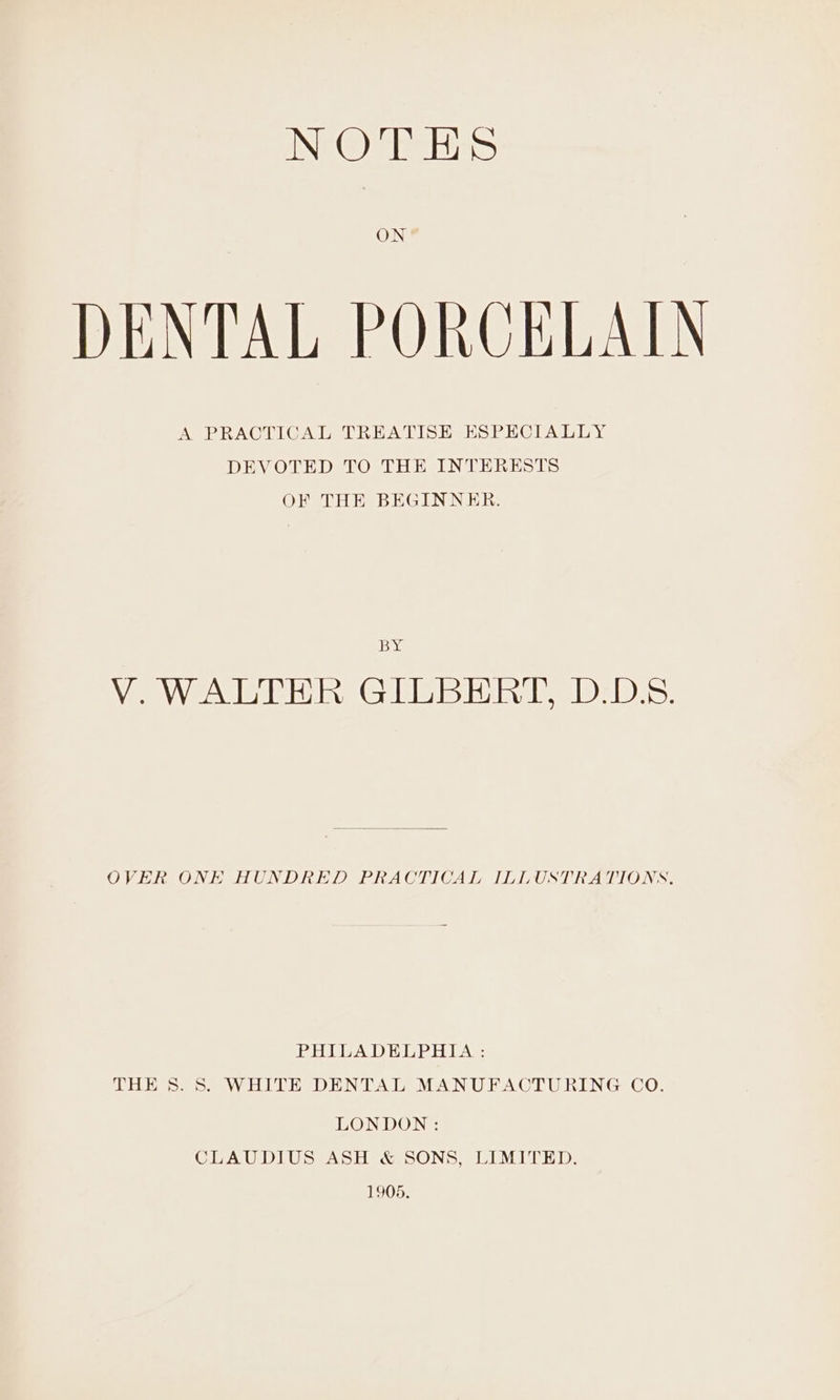 DENTAL PORCELAIN A PRACTICAL TREATISE ESPECIALLY DEVOTED TO THE INTERESTS OF THE BEGINNER. leone Wo WW eUbAr hes (GH bisdibimde, IDsD)e. OVER ONE HUNDRED PRACTICAL ILLUSTRATIONS. PHUIBADELPHIA: THE 8. 8S. WHITE DENTAL MANUFACTURING CO. LONDON: CLAUDIUS ASH &amp; SONS, LIMITED. 1905.