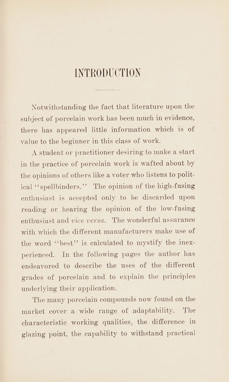 INTRODUCTION Notwithstanding the fact that literature upon the subject of porcelain work has been much in evidence, there has appeared little information which is of value to the beginner in this class of work. A student or practitioner desiring to make a start in the practice of porcelain work is wafted about by the opinions of others like a voter who listens to polit- ical ‘‘spellbinders.’’ The opinion of the high-fusing enthusiast is accepted only to be discarded upon reading or hearing the opinion of the low-fusing enthusiast and vice versa. The wonderful assurance with which the different manufacturers make use of the word ‘‘best’’ is calculated to mystify the imex- perienced. In the following pages the author has endeavored to describe the uses of the different grades of porcelain and to explain the principles underlying their application. The many porcelain compounds now found on the market cover a wide range of adaptability. The characteristic working qualities, the difference in glazing point, the capability to withstand practical