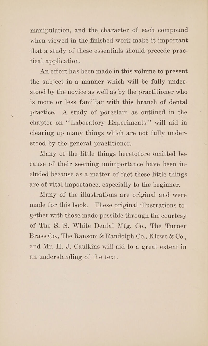 manipulation, and the character of each compound when viewed in the finished work make it important that a study of these essentials should precede prac- tical application. An effort has been made in this volume to present the subject in a manner which will be fully under- stood by the novice as well as by the practitioner who is more or less familiar with this branch of dental practice. A study of porcelain as outlined in the chapter on ‘‘Laboratory Experiments’’ will aid in clearing up many things which are not fully under- stood by the general practitioner. Many of the little things heretofore omitted be- cause of their seeming unimportance have been in- cluded because as a matter of fact these little things are of vital importance, especially to the beginner. Many of the illustrations are original and were made for this book. These original illustrations to- gether with those made possible through the courtesy of The 8. 8. White Dental Mfg. Co., The Turner Brass Co., The Ransom &amp; Randolph Co., Klewe &amp; Co., and Mr. H. J. Caulkins will aid to a great extent in an understanding of the text.