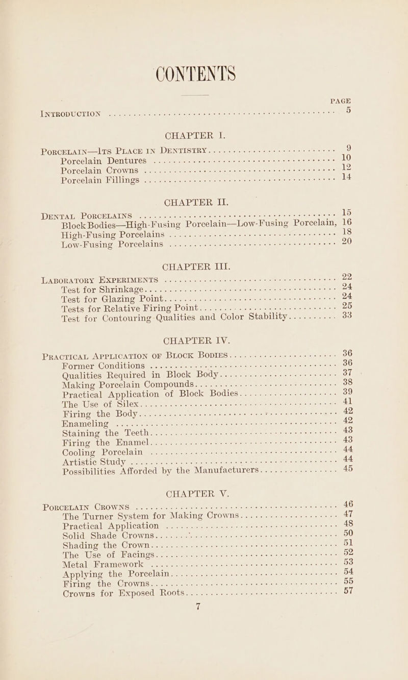 CONTENTS PAGE TPR ODU ODL ON er ren nee Ret a ctacs har Suareitent a sreyel our ie ety eee 5 CHAPTER I. PORCELAIN—ITS PLACE IN DENTISTRY... ..--. 222s ee ee cee eee eeee 9 Porcelain Dentures scien ere ce ie winds moe rene tees 10 PorcelaineCrowis mes cee ee res ase oes Sa Ra tond eset ageysira ce 12 Poreelaime Wt Oe see sae tere Ae iano nans og? ot 14 CHAPTER II. THEN PA TIe Re ORCELAING oe, oases lee sere a itestouy re sae Se chelese sate ears 15 Block Bodies—High-Fusing Porcelain—Low- Fusing Porcelain, 16 High-Fusing Porcelains).. 35... 5. eee i 18 quow- Busing Porcelaing: = 9.2 teee chic es Pel isle © 20 CHAPTER III. TABORATORY WXPERIMENTS (. 605 ¢ cutee iain ciche es Sire cer: sen 22, Mespior Shrinkage. rd epaee sce eh treet ete ener) cei oo 24 est for Glazing; POiInb.. 6. aa et es 24 ests for, Relative Miring Point... 2-2) 20&gt; ee se 25 Test for Contouring Qualities and Color Stability.......... 33 CHAPTER IV. PRACTICAL APPLICATION OF BLOCK BODIES........---+-++-eeee-: 36 Morinern© OnGLLION Beiter re ee eee pre ee te oreo). sears 36 Qualities Required in Block Body.........--..+--++++e5:- 37 Making Porcelain Compounds............- +++ esse reeeeee 38 Practical Application of Block Bodies.............+-+-+-- 39 led Wisco cil Leones ree eee ce acres a emir syed ers ese 4] Wiring (the Bodyie cea es te ee OAs Ae aang ee 42 OER NN. Shore eae ob) Cem Gore unre nor wins ac iar a Dey criy paar 42 Staiming thes Lleetive.:&lt;) a. ceeusqty te eh egies se te 43 Hiring: the -Hiname lege oe ees ss ee eh te ee ie? sarc 43 Cooling Porcelain es. oe ae cee Pee ne Stee ene 44 IATHISTICISUUC Vici ee ec ee ernst CA ore 44 Possibilities Afforded by the Manufacturers............-..-. 45 CHAPTER V. PORCHUAING ORO WIN Gi a eth tere er eek eek Peat gh oe anette a) hon si Tod mi 46 The Turner System for Making Crowns................++-- 47 Practicale A pplicatiOnte: Gite ase cee re 48 Solid Shade Crowns....... De Lene Rp gy Bc CCP we nee 50 Siac inem pies CLOW seein) avy toe aye ariel cto beck hce eae acans ae 51 he MUO sOLM@ HAC IO camen pra ren te ctece aie sieiiet hetero faracicset ravers 52 Meta lee cai enry Cir eine ere BAL ns diyocs Yael os ohermorsioier aie ae saate: 53 Applying the Porcelain..........:..+ teres e erect eenenie 54 Wining tes CLOW Os sitet cece er eee og aig tec 55 Crowns for bx posed R00 6570) sc vier dete ol ea 57