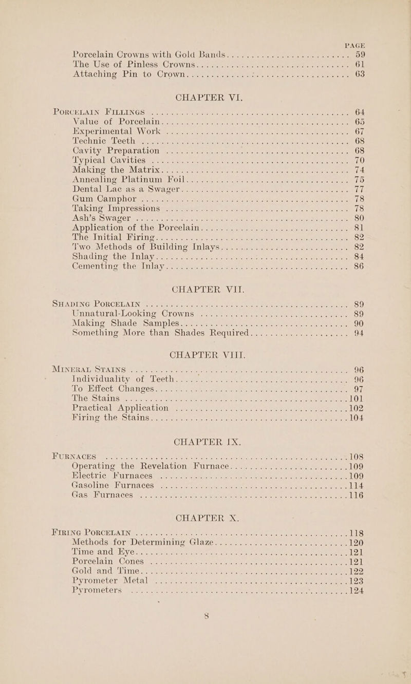 Porcelain Crowns with Gold: Banden) nee ele een enter 59 TherUselofy Pinless§ Oro wis. seat ce.ta cre. san erento ere ae 61 AtvACHIng SEIN eLOe CLOWii. ee een ee oe PN ees Soe eek 63 CHAPTER VI. FORGE LATING DLUUN GS perme tn oi kal tici cr + en chen eae Con ee eae 64 ValudGou Rarcelain ess: cite ate nko eere en es eee eee 65 EX perimen tale Ole te estas cei ts Ce eee ee ee 67 Techniogd cet lines 9.005. ne cyen cate tae de en, emcee ee ae 68 Cay itve re Dara clon en. caer ecw, ee 1A. NON em nea hee eg ee 68 UY DICB IEC AVI ELCS cis tet, tee otic rd ct aye cel De enamel open 70 Makingr the Matrix. speek vn ered Vanes came eae Sees 74 Annealing Dlavinume l Olle re te wee cee ee eee eee 75 Dental MsaeChasiams Wace awn, ae scree cee Ae tans eee cw eins ah (ute Goan DhOl tee ga cee each yee arn ee ete Ae rl, SER re 78 LakirgeVlmpressron career mw a0. n rie tt GUeor Pir ee ON eos 78 BAS 2S WAU OL woah ra aitcctn se hatin ties MAS sell do gah Me aa Net anno 80 Application cote nen LOLCel Alii ern Nac ckee eee te eee ar aaa 81 Dheg initia Debi rity oo Seavey, rene ore) at ae Mpa ate eg tO a ae 82 wos vethods7otebiuniding: nla vane sew eeeeers. cei eee, 82 Bhadinoe they Nia yw eta a yates rte eine one EN, Roe eee eRe 84 Comentingethe min |a.Visnewe ue. awe cee oee tate te ue poe ata eie an ee Wee 86 CHAPTER VII SHADING PORCELA TN Sia siya dhe cnatiorcetr steaes nace ear okay Mee epee es ae 89 Wnnatural- Lookine&lt; Crowns sone ee nti toe oie ne, ere es 89 Making Shades Sam ples: sneer: serie ee aes een eee ee ee 90 pomething, More than) Shades: Required... -.-.4 5.) 2.4... 94 CHAPTER VIII. DVUTINER A es TATE GS) fir cis. ta poets aerin oeneh ee Ns ho ko Ie a ee 96 Individuality of Teeth..... rary Seem RE I re ee ame Te a 96 oulitlect (Changes weiter) Jeb cr menes eee aris, Mente oc oe ae Si OAS Galas seh eho Peer hee eeeeW oem tea aa Lace Aen ee 101 Practica aA pplics biotin tare eee. eae eo ee eee ee ee 102 TUPI OF CCAS UAL Sivek Mesias cto g ee cts ean nay Go oe ee es ere 104 CHAE ERX EVCURINGA CESS oc oh aol seu sch acres RPE eee eh eee ttne Atal Ae eee ee dt ne 108 Operating: thes Revelations BUrnaces sn. em. ete ee eee 109 Electric. Marna eedre, mcr: arene hae a no ee ee a 109 Gasohne* Harn aes ree esha nine ehh Sei ie msn a eA ee oe ee 114 Cas HUTNA CES ge SoM emee etry enn fae perenne Woke tonoe mantel ee ame eee 116 CHAPTER X HIRING, PORCELAIN. auSais fe obi coher eer en tee reek Ce Ea eek eee 118 MethodszforsDetermimmne: Glages 2.6420) to) oe. ee ee 120 PUURNG. ANG PAC VOl. ote eae h a ck nels, seach cite e 2 Reh Nee Ome mate 12] Porcelain s Cones! 248 soe tote cscs ar opoaeey e ee ee 12] Goldfand Eimie.&lt;-y 2 ey oie sok he Late ae ee eee 122 Pyrometer UMletal Dat aie ass, oceker re te ae oe ee 123 BV TOMCUETS 5 “it iy Para eo eon rete een ene ee 124 oe