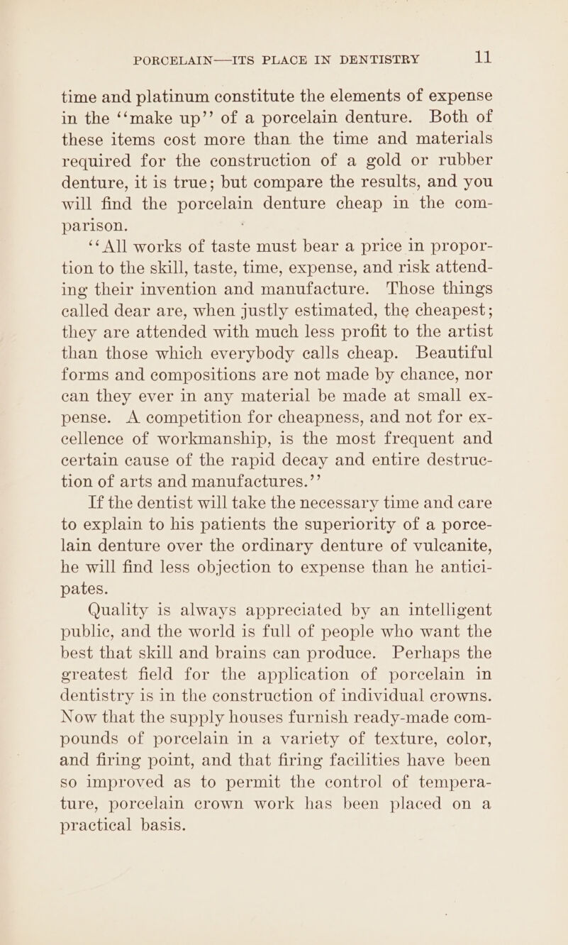 time and platinum constitute the elements of expense in the ‘‘make up’’ of a porcelain denture. Both of these items cost more than the time and materials required for the construction of a gold or rubber denture, it is true; but compare the results, and you will find the porcelain denture cheap in the com- parison. ‘¢ All works of taste must bear a price in propor- tion to the skill, taste, time, expense, and risk attend- ing their invention and manufacture. Those things called dear are, when justly estimated, the cheapest; they are attended with much less profit to the artist than those which everybody calls cheap. Beautiful forms and compositions are not made by chance, nor can they ever in any material be made at small ex- pense. A competition for cheapness, and not for ex- eellence of workmanship, is the most frequent and certain cause of the rapid decay and entire destruc- tion of arts and manufactures.”’ If the dentist will take the necessary time and care to explain to his patients the superiority of a porce- lain denture over the ordinary denture of vulcanite, he will find less objection to expense than he antici- pates. Quality is always appreciated by an intelligent public, and the world is full of people who want the best that skill and brains can produce. Perhaps the greatest field for the application of porcelain in dentistry is in the construction of individual crowns. Now that the supply houses furnish ready-made com- pounds of porcelain in a variety of texture, color, and firing point, and that firing facilities have been so improved as to permit the control of tempera- ture, porcelain crown work has been placed on a practical basis.