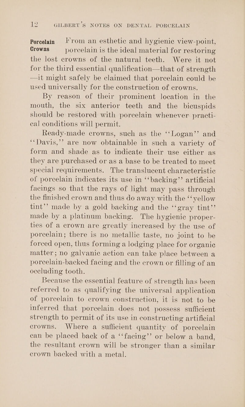Porcelain rom an esthetic and hygienic view-point, Crowns porcelain is the ideal material for restoring the lost crowns of the natural teeth. Were it not for the third essential qualification—that of strength —it might safely be claimed that porcelain could be used universally for the construction of crowns. By reason of their prominent location in the mouth, the six anterior teeth and the bicuspids should be restored with porcelain whenever practi- eal conditions will permit. Ready-made crowns, such as the ‘‘Logan’’ and ‘‘Davis,’? are now obtainable in such a variety of form and shade as to indicate their use either as they are purchased or as a base to be treated to meet special requirements. The translucent characteristic of porcelain indicates its use in ‘‘backing’’ artificial facings so that the rays of light may pass through the finished crown and thus do away with the ‘‘vellow tint’? made by a gold backing and the ‘‘gray tint”’ made by a platinum backing. The hygienic proper- ties of a crown are greatly increased by the use of porcelain; there is no metallic taste, no joint to be forced open, thus forming a lodging place for organic matter; no galvanic action can take place between a porcelain-backed facing and the crown or filling of an occluding tooth. Because the essential feature of strength has been referred to as qualifying the universal application of porcelain to crown construction, it is not to be inferred that porcelain does not possess sufficient strength to permit of its use in constructing artificial crowns. Where a sufficient quantity of porcelain ean be placed back of a ‘‘facing’’ or below a band, the resultant crown will be stronger than a similar erown backed with a metal.