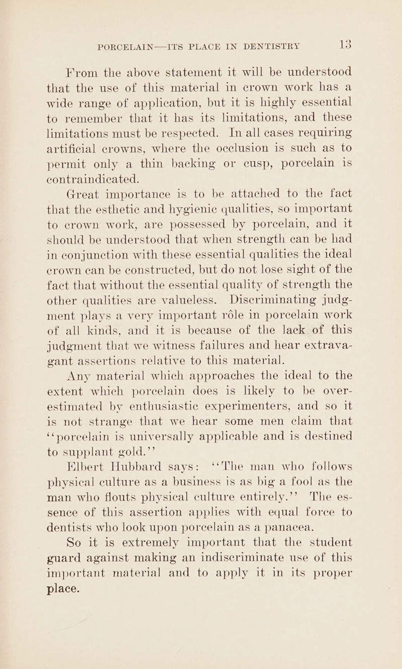 From the above statement it will be understood that the use of this material in crown work has a wide range of application, but it is highly essential to remember that it has its limitations, and these limitations must be respected. In all cases requiring artificial crowns, where the occlusion is such as to permit only a thin backing or cusp, porcelain is contraindicated. Great importance is to be attached to the fact that the esthetic and hygienic qualities, so important to crown work, are possessed by porcelain, and it should be understood that when strength can be had in conjunction with these essential qualities the ideal erown can be constructed, but do not lose sight of the fact that without the essential quality of strength the other qualities are valueless. Discriminating Judg- ment plays a very important role in porcelain work of all kinds, and it is because of the lack of this judgment that we witness failures and hear extrava- gant assertions relative to this material. Any material which approaches the ideal to the extent which porcelain does is lkely to be over- estimated by enthusiastic experimenters, and so it is not strange that we hear some men claim that ‘“Horcelain is universally applicable and is destined to supplant gold.’’ Elbert Hubbard says: ‘‘The man who follows physical culture as a business is as big a fool as the man who flouts physical culture entirely.’’ The es- sence of this assertion applies with equal force to dentists who look upon porcelain as a panacea. So it is extremely important that the student guard against making an indiscriminate use of this important material and to apply it im its proper place.