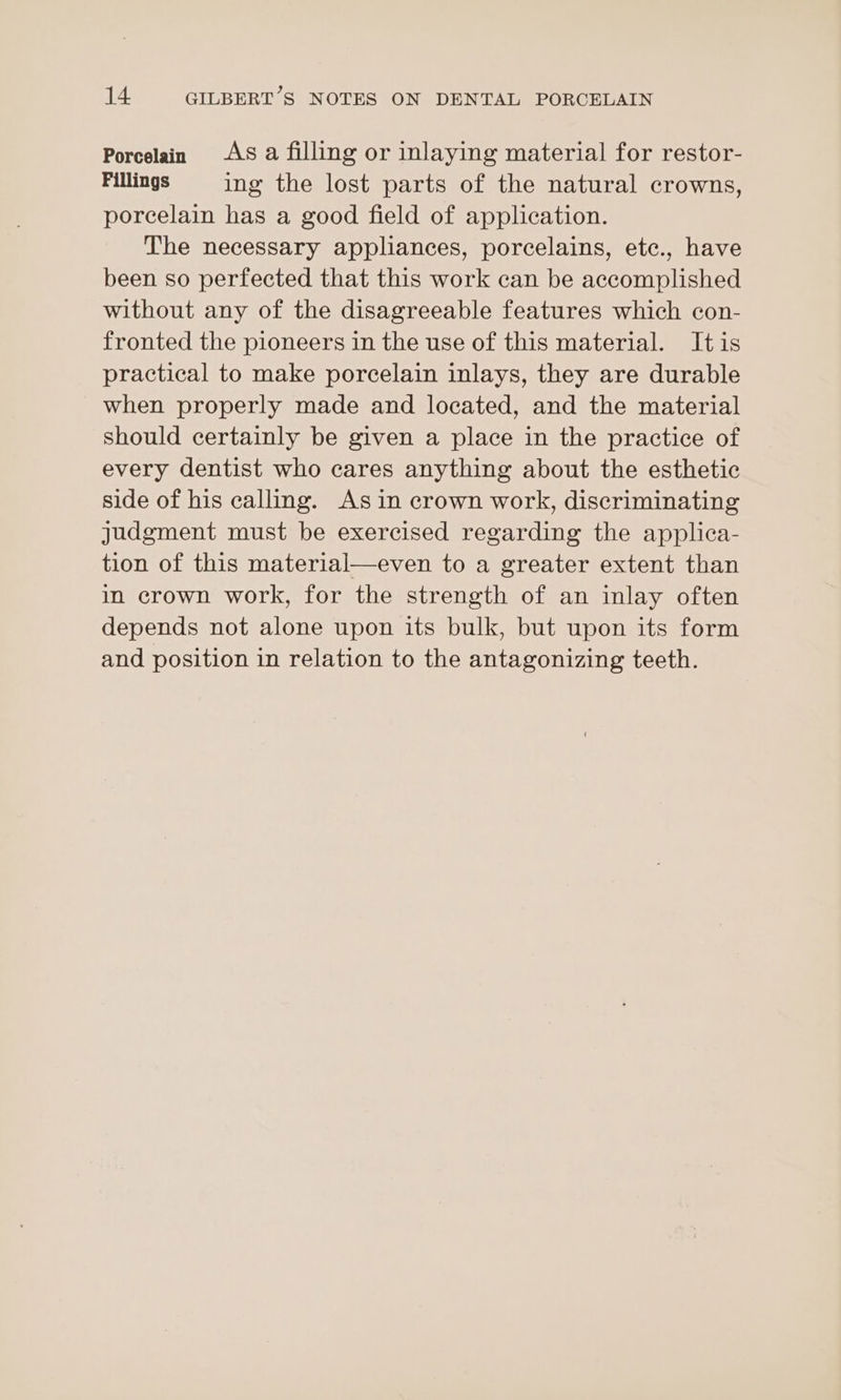 Porcelain AS a filling or inlaying material for restor- Fillings ing the lost parts of the natural crowns, porcelain has a good field of application. The necessary appliances, porcelains, etc., have been so perfected that this work can be accomplished without any of the disagreeable features which con- fronted the pioneers in the use of this material. Itis practical to make porcelain inlays, they are durable when properly made and located, and the material should certainly be given a place in the practice of every dentist who cares anything about the esthetic side of his calling. As in crown work, discriminating judgment must be exercised regarding the applica- tion of this material—even to a greater extent than in crown work, for the strength of an inlay often depends not alone upon its bulk, but upon its form and position in relation to the antagonizing teeth.