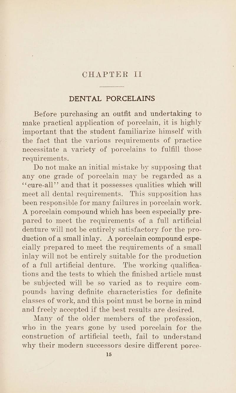 (Ciel ieedV ii des VAL DENTAL PORCELAINS Before purchasing an outfit and undertaking to make practical application of porcelain, it is highly important that the student familiarize himself with the fact that the various requirements of practice necessitate a variety of porcelains to fulfill those requirements. Do not make an initial mistake by supposing that any one grade of porcelain may be regarded as a ‘‘eure-all’’ and that it possesses qualities which will meet all dental requirements. This supposition has been responsible for many failures in porcelain work. A porcelain compound which has been especially pre- pared to meet the requirements of a full artificial denture will not be entirely satisfactory for the pro- duction of a smallinlay. A porcelain compound espe- cially prepared to meet the requirements of a small inlay will not be entirely suitable for the production of a full artificial denture. The working qualifica- tions and the tests to which the finished article must be subjected will be so varied as to require com- pounds having definite characteristics for definite classes of work, and this point must be borne in mind and freely accepted if the best results are desired. Many of the older members of the profession, who in the years gone by used porcelain for the construction of artificial teeth, fail to understand why their modern successors desire different porce-