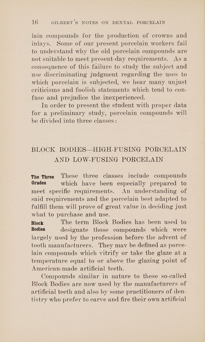lain compounds for the production of crowns and inlays. Some of our present porcelain workers fail to understand why the old porcelain compounds are not suitable to meet present-day requirements. Asa consequence of this failure to study the subject and use discriminating judgment regarding the uses to which porcelain is subjected, we hear many unjust criticisms and foolish statements which tend to con- fuse and prejudice the inexperienced. In order to present the student with proper data for a preliminary study, porcelain compounds will be divided into three classes: BLOCK BODIES—HIGH-FUSING PORCELAIN AND LOW-FUSING PORCELAIN The Three ‘hese three classes include compounds Grades which have been especially prepared to meet specific requirements. An understanding of said requirements and the porcelain best adapted to fulfill them will prove of great value in deciding just what to purchase and use. Block The term Block Bodies has been used to Bodies designate those compounds which were largely used by the profession before the advent of tooth manufacturers. They may be defined as porce- lain compounds which vitrify or take the glaze at a temperature equal to or above the glazing point of American-made artificial teeth. Compounds similar in nature to these so-called Block Bodies are now used by the manufacturers of artificial teeth and also by some practitioners of den- tistry who prefer to carve and fire their own artificial