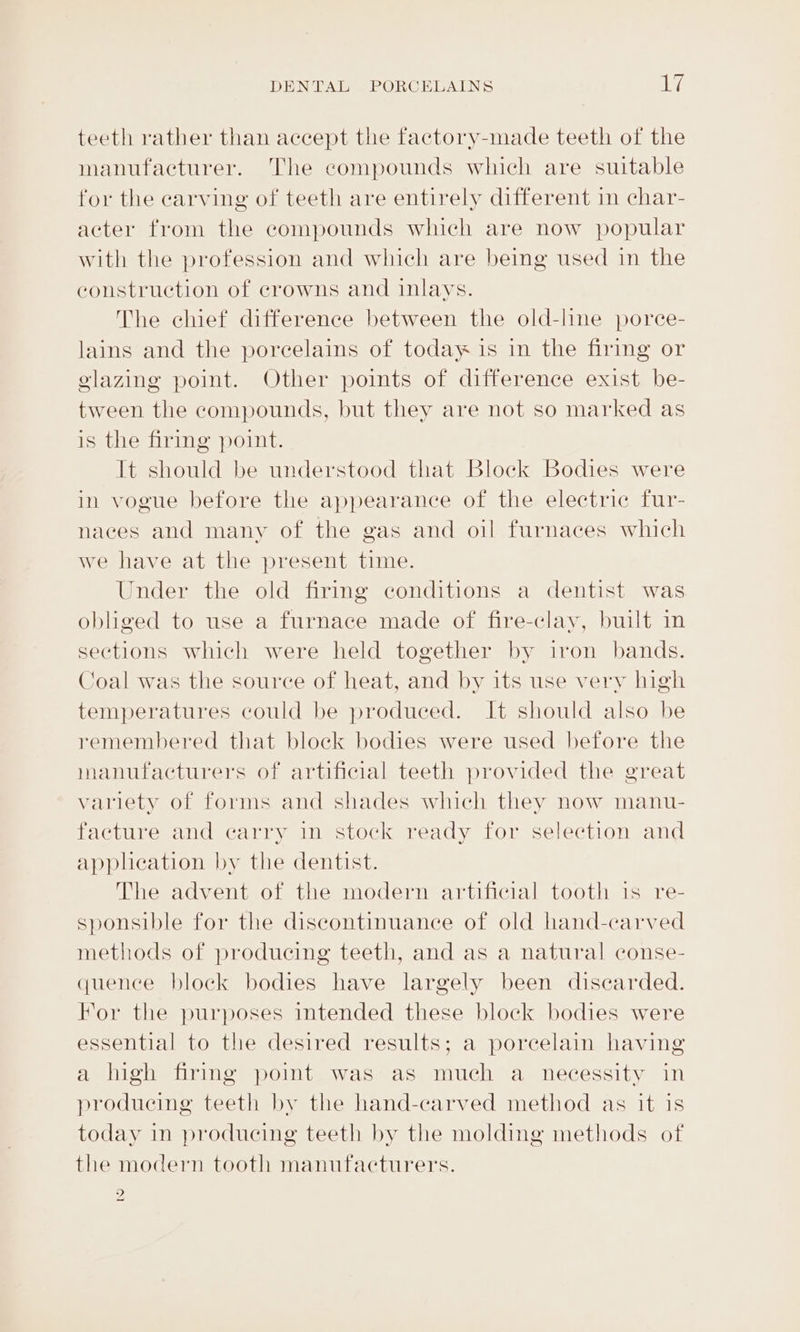 teeth rather than accept the factory-made teeth of the manufacturer. The compounds which are suitable for the carving of teeth are entirely different in char- acter from the compounds which are now popular with the profession and which are being used in the construction of crowns and inlays. The chief difference between the old-line porce- lains and the porcelains of today is in the firimg or glazing point. Other points of difference exist be- tween the compounds, but they are not so marked as is the firing point. It should be understood that Block Bodies were in vogue before the appearance of the electric fur- naces and many of the gas and oil furnaces which we have at the present time. Under the old firing conditions a dentist was obliged to use a furnace made of fire-clay, built in sections which were held together by iron bands. Coal was the source of heat, and by its use very high temperatures could be produced. It should also be remembered that block bodies were used before the manufacturers of artificial teeth provided the great variety of forms and shades which they now manu- facture and carry in stock ready for selection and applheation by the dentist. The advent of the modern artificial tooth 1s re- sponsible for the discontinuance of old hand-carved methods of producing teeth, and as a natural conse- quence block bodies have largely been discarded. For the purposes intended these block bodies were essential to the desired results; a porcelain having a high firing pomt was as much a necessity in producing teeth by the hand-carved method as it is today in producing teeth by the molding methods of the modern tooth manufacturers. 2