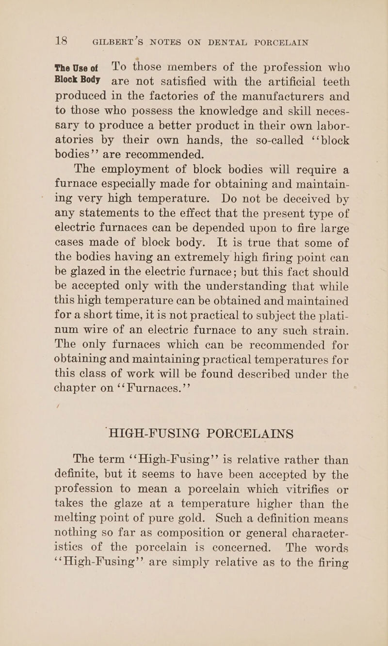 The Use of /‘l'o those members of the profession who Block Body are not satisfied with the artificial teeth produced in the factories of the manufacturers and to those who possess the knowledge and skill neces- sary to produce a better product in their own labor- atories by their own hands, the so-called ‘‘block bodies’’ are recommended. The employment of block bodies will require a furnace especially made for obtaining and maintain- ing very high temperature. Do not be deceived by any statements to the effect that the present type of electric furnaces can be depended upon to fire large cases made of block body. It is true that some of the bodies having an extremely high firing point can be glazed in the electric furnace; but this fact should be accepted only with the understanding that while this high temperature can be obtained and maintained for a short time, it is not practical to subject the plati- num wire of an electric furnace to any such strain. The only furnaces which can be recommended for obtaining and maintaining practical temperatures for this class of work will be found described under the chapter on ‘‘Furnaces.”’ / “HIGH-FUSING PORCELAINS The term ‘‘High-Fusing”’ is relative rather than definite, but it seems to have been accepted by the profession to mean a porcelain which vitrifies or takes the glaze at a temperature higher than the melting point of pure gold. Such a definition means nothing so far as composition or general character- istics of the porcelain is concerned. The words ‘‘High-Fusing’’ are simply relative as to the firing