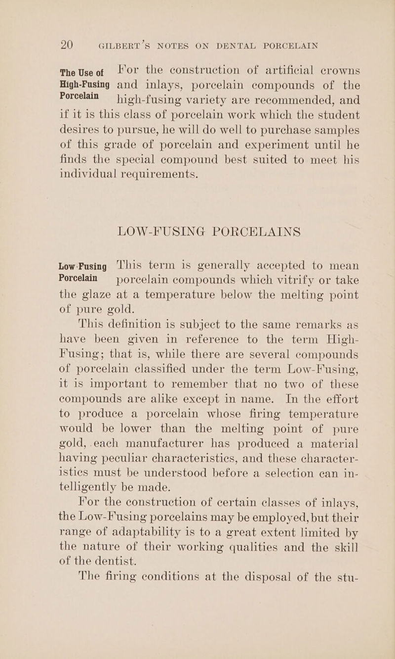 The Useot lor the construction of artificial crowns High-Fusing and inlays, porcelain compounds of the Porcelain high-fusing variety are recommended, and if it is this class of porcelain work which the student desires to pursue, he will do well to purchase samples of this grade of porcelain and experiment until he finds the special compound best suited to meet his individual requirements. LOW-FUSING PORCELAINS Low-Fusing ‘his term is generally accepted to mean Porcelain = porcelain compounds which vitrify or take the glaze at a temperature below the melting point of pure gold. This definition is subject to the same remarks as have been given in reference to the term High- Fusing; that is, while there are several compounds of porcelain classified under the term Low-Fusing, it is important to remember that no two of these compounds are alike except in name. In the effort to produce a porcelain whose firing temperature would be lower than the melting point of pure gold,.each manufacturer has produced a material having peculiar characteristics, and these character- istics must be understood before a selection can in- telligently be made. For the construction of certain classes of inlays, the Low-F using porcelains may be employed, but their range of adaptability is to a great extent limited by the nature of their working qualities and the skill of the dentist. The firing conditions at the disposal of the stu-
